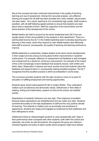 Local Authority Review of Ryedale School 4
Key to this success has been continued improvement in the quality of teaching,
learning and use of assessment. Arising from accurate analysis, very effective
training and support for all staff has been provided and, when needed, robust action
has been taken. As a result, teaching is of a consistently high quality. Staff morale is
excellent, with all staff following agreed policies to ensure that students are clear
about what is expected of them. Staff are supportive of the school ethos and the
future direction of the development of the school.
Middle leaders are held to account by the senior leadership team (SLT) but are
equally aware of their accountability to the students in their department. There is a
well-founded trust by the SLT in the middle leadership team to develop teaching and
learning in their areas, which they respond to well. Middle leaders also effectively
hold staff to account; consequently, the quality of teaching and learning continues to
improve.
Middle leadership is outstanding. Subject leaders know about recent developments
in their subject and are anxious to bring about further improvements in students’
achievement. For example, reflection on assessment and feedback is well managed
and underpinned by a desire for continuous improvement. An example of the impact
of this is the increasingly incisive feedback that students receive, both written and
within class. Observation in lessons and work scrutiny show that students value this
feedback and respond well to it, consequently making excellent progress. The SLT
recognises that this excellent practice is still to be embedded in some areas.
The curriculum provides students with the right courses to move on to post-16
education or fulfilling employment and training opportunities.
Students leave school well prepared for life in modern Britain. They understand
matters such as tolerance and democratic values. Deficiencies in their skills of
reading, writing and mathematics, present on entry to the school, are rectified
quickly.
Expectations of students’ behaviour are very high. Their response is excellent
because these expectations are straightforward and are made very clear. Students
comment favourably on the high expectations of staff and the very positive climate
for learning. This extends to matters such as punctuality and smartness of
appearance. Students are happy and engaged as evidenced by their politeness and
their willingness to smile.
Additional funding for disadvantaged students is used exceptionally well. Gaps in
their performance when compared with other students, both within the school and
nationally, are small. As with all students, the progress this group are making is
checked regularly and action is taken quickly where progress might have slowed.
 
