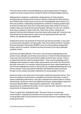 Local Authority Review of Ryedale School 5
This work will be further improved following the recent appointment of Progress
Leaders for all year groups and an Academic Mentor for Disadvantaged students.
Safeguarding of students is outstanding. Safeguarding and child protection
arrangements go well beyond the minimum statutory requirements. Both teachers
and students have a keen sense of risk and are knowledgeable about what to do if
there are problems. Outstanding arrangements contribute to keeping students safe
at school and help them know how to keep themselves safe outside of school too.
Leaders make sure students know about bullying. Although it is very rare, students
know there is always an adult to talk with, if they have worries. Students are
adamant that they will be listened to and that issues will be dealt with. Governors are
well trained and arrangements to make sure only appropriate adults work with
children are detailed and well established.
Independent advice and guidance for those who are leaving education or who wish
to continue their education is of high quality. Post-16 providers and North Yorkshire
Business Education Partnership (NYBEP) come into school offering independent
careers advice for students. Students say they are aware of the future pathways
available to them.
Governors are highly effective. They have a very thorough understanding of the
school’s many strengths and of those areas that are in need of further development.
They know how the school’s performance relates to that of other schools. There is
an awareness that this needs to develop further. They use this knowledge well to
challenge senior leaders to make further improvements, both within the school and
the wider community. For example, whilst the governors have a good awareness of
the financial challenges the school is facing they are considering federating with local
primary schools. They hope that the federation will benefit the wider community
through a more cohesive education experience for young people in the area.
Governors keep a very close eye on the quality of teaching across the school. They
know how teachers’ performance is evaluated and how the information is used to
reward outstanding performance. They also understand the actions taken to remedy
shortcomings. Governors check that additional funding for disadvantaged students is
having the desired effect in improving their performance. They meet the
requirements for publishing information on the school web site. Governors also meet
requirements for keeping students safe.
There is a governors’ development plan. This year’s focus is on improving
communication, including the production of an annual report. There is also a focus
on being better able to recruit governors for the future long-term sustainability of high
quality governance.
 