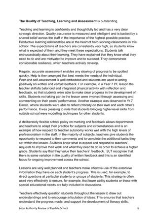 Local Authority Review of Ryedale School 6
The Quality of Teaching, Learning and Assessment is outstanding.
Teaching and learning is confidently and thoughtfully led and has a very clear
strategic direction. Quality assurance is measured and intelligent and is backed by a
shared belief across the staff in the importance of the highest possible practice.
Productive learning relationships are at the heart of hard-working classrooms in this
school. The expectations of teachers are consistently very high, so students know
what is expected of them and they meet these expectations. Students talk
enthusiastically about their learning. They have explained that they know what they
need to do and are motivated to improve and to succeed. They demonstrate
considerable resilience, which teachers actively develop.
Regular, accurate assessment enables any slowing of progress to be spotted
quickly. Help is then arranged that best meets the needs of the individual.
Peer and self-assessment is well embedded and students are used to acting
positively on written and verbal feedback. For example, in a Year 7 PE lesson the
teacher skilfully balanced and integrated physical activity with reflection and
feedback, so that students were able to make clear progress in the development of
skills. Students not taking part in the lesson were involved through assessing and
commenting on their peers’ performance. Another example was observed in Yr 7
Dance, where students were able to reflect critically on their own and each other’s
performance. It was pleasing to note that students bringing higher-level skills from
outside school were modelling techniques for other students.
A deliberately flexible school policy on marking and feedback allows departments
and teachers to adapt their practice for subjects and circumstances and is an
example of how respect for teacher autonomy works well with the high levels of
professionalism in the staff. In the majority of subjects, teachers give students the
opportunity to respond to their comments and to complete the additional tasks they
set within the lesson. Students know what to expect and respond to teachers’
requests to improve their work and what they need to do in order to achieve a higher
grade. Students say that they value their teachers’ feedback. SLT recognise that
there is some variation in the quality of written feedback and this is an identified
focus for ongoing improvement across the school.
Lessons are very well planned and teachers make effective use of the extensive
information they have on each student’s progress. This is used, for example, to
direct questions at particular students or groups of students. This strategy is often
used very effectively to ensure, for example, that lower ability students or those with
special educational needs are fully included in discussions.
Teachers effectively question students throughout the lesson to draw out
understandings and to encourage articulation of ideas. This ensures that teachers
understand the progress made, and support the development of literacy skills,
 