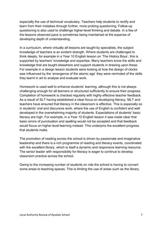 Local Authority Review of Ryedale School 7
especially the use of technical vocabulary. Teachers help students to rectify and
learn from their mistakes through further, more probing questioning. Follow-up
questioning is also used to challenge higher-level thinking and debate. In a few of
the lessons observed pace is sometimes being maintained at the expense of
developing depth of understanding.
In a curriculum, where virtually all lessons are taught by specialists, the subject
knowledge of teachers is an evident strength. Where students are challenged to
think deeply, for example in a Year 10 English lesson on ‘The History Boys’, this is
supported by teachers’ knowledge and expertise. Many teachers know the skills and
knowledge that are taught elsewhere and support students in drawing upon these.
For example in a design lesson students were looking at how the design of clocks
was influenced by the ‘emergence of the atomic age’ they were reminded of the skills
they learnt in art to analyse and evaluate work.
Homework is used well to enhance students’ learning, although this is not always
challenging enough for all learners or structured sufficiently to ensure their progress.
Completion of homework is checked regularly with highly effective teacher feedback.
As a result of SLT having established a clear focus on developing literacy, MLT and
teachers have ensured that literacy in the classroom is effective. This is especially so
in students’ oral and discursive work, where the use of English is confident and well
developed in the overwhelming majority of students. Expectations of students’ basic
literacy are high. For example, in a Year 10 English lesson it was made clear that
basic errors of punctuation and spelling would not be accepted and that feedback
would focus on higher level learning instead. This underpins the excellent progress
that students make.
The promotion of reading across the school is driven by passionate and imaginative
leadership and there is a rich programme of reading and literacy events, coordinated
with the excellent library, which is itself a dynamic and responsive learning resource.
The senior leader with responsibility for literacy is eager to continue to develop
classroom practice across the school.
Owing to the increasing number of students on role the school is having to convert
some areas to teaching spaces. This is limiting the use of areas such as the library.
 