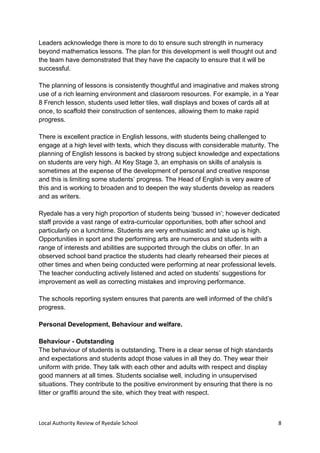 Local Authority Review of Ryedale School 8
Leaders acknowledge there is more to do to ensure such strength in numeracy
beyond mathematics lessons. The plan for this development is well thought out and
the team have demonstrated that they have the capacity to ensure that it will be
successful.
The planning of lessons is consistently thoughtful and imaginative and makes strong
use of a rich learning environment and classroom resources. For example, in a Year
8 French lesson, students used letter tiles, wall displays and boxes of cards all at
once, to scaffold their construction of sentences, allowing them to make rapid
progress.
There is excellent practice in English lessons, with students being challenged to
engage at a high level with texts, which they discuss with considerable maturity. The
planning of English lessons is backed by strong subject knowledge and expectations
on students are very high. At Key Stage 3, an emphasis on skills of analysis is
sometimes at the expense of the development of personal and creative response
and this is limiting some students’ progress. The Head of English is very aware of
this and is working to broaden and to deepen the way students develop as readers
and as writers.
Ryedale has a very high proportion of students being ‘bussed in’; however dedicated
staff provide a vast range of extra-curricular opportunities, both after school and
particularly on a lunchtime. Students are very enthusiastic and take up is high.
Opportunities in sport and the performing arts are numerous and students with a
range of interests and abilities are supported through the clubs on offer. In an
observed school band practice the students had clearly rehearsed their pieces at
other times and when being conducted were performing at near professional levels.
The teacher conducting actively listened and acted on students’ suggestions for
improvement as well as correcting mistakes and improving performance.
The schools reporting system ensures that parents are well informed of the child’s
progress.
Personal Development, Behaviour and welfare.
Behaviour - Outstanding
The behaviour of students is outstanding. There is a clear sense of high standards
and expectations and students adopt those values in all they do. They wear their
uniform with pride. They talk with each other and adults with respect and display
good manners at all times. Students socialise well, including in unsupervised
situations. They contribute to the positive environment by ensuring that there is no
litter or graffiti around the site, which they treat with respect.
 
