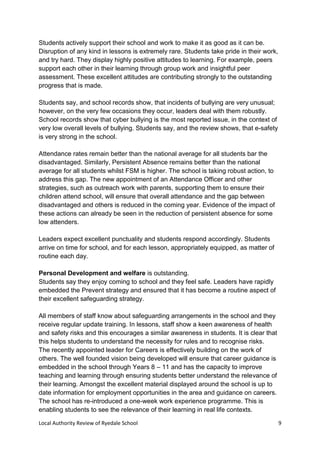 Local Authority Review of Ryedale School 9
Students actively support their school and work to make it as good as it can be.
Disruption of any kind in lessons is extremely rare. Students take pride in their work,
and try hard. They display highly positive attitudes to learning. For example, peers
support each other in their learning through group work and insightful peer
assessment. These excellent attitudes are contributing strongly to the outstanding
progress that is made.
Students say, and school records show, that incidents of bullying are very unusual;
however, on the very few occasions they occur, leaders deal with them robustly.
School records show that cyber bullying is the most reported issue, in the context of
very low overall levels of bullying. Students say, and the review shows, that e-safety
is very strong in the school.
Attendance rates remain better than the national average for all students bar the
disadvantaged. Similarly, Persistent Absence remains better than the national
average for all students whilst FSM is higher. The school is taking robust action, to
address this gap. The new appointment of an Attendance Officer and other
strategies, such as outreach work with parents, supporting them to ensure their
children attend school, will ensure that overall attendance and the gap between
disadvantaged and others is reduced in the coming year. Evidence of the impact of
these actions can already be seen in the reduction of persistent absence for some
low attenders.
Leaders expect excellent punctuality and students respond accordingly. Students
arrive on time for school, and for each lesson, appropriately equipped, as matter of
routine each day.
Personal Development and welfare is outstanding.
Students say they enjoy coming to school and they feel safe. Leaders have rapidly
embedded the Prevent strategy and ensured that it has become a routine aspect of
their excellent safeguarding strategy.
All members of staff know about safeguarding arrangements in the school and they
receive regular update training. In lessons, staff show a keen awareness of health
and safety risks and this encourages a similar awareness in students. It is clear that
this helps students to understand the necessity for rules and to recognise risks.
The recently appointed leader for Careers is effectively building on the work of
others. The well founded vision being developed will ensure that career guidance is
embedded in the school through Years 8 – 11 and has the capacity to improve
teaching and learning through ensuring students better understand the relevance of
their learning. Amongst the excellent material displayed around the school is up to
date information for employment opportunities in the area and guidance on careers.
The school has re-introduced a one-week work experience programme. This is
enabling students to see the relevance of their learning in real life contexts.
 