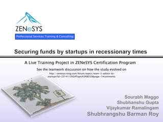 Professional Services Training & Consulting




      A Live Training Project in ZENeSYS Certification Program
               See the teamwork discussion on how the study evolved on
                         http://zenesys.ning.com/forum/topics/team-3-advice-to-
                       startups?id=2514113%3ATopic%3A8033&page=1#comments




                                                                               Sourabh Maggo
                                                                            Shubhanshu Gupta
                                                                       Vijaykumar Ramalingam
                                                       Shubhrangshu Barman Roy
 