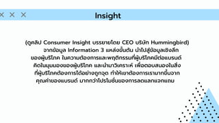 (ดูคลิป Consumer Insight บรรยายโดย CEO บริษัท Hummingbird)
จากข้อมูล Information 3 แหล่งขั้นต้น นำไปสู่ข้อมูลเชิงลึก
ของผู้บริโภค ในความต้องการและพฤติกรรมที่ผู้บริโภคมีต่อแบรนด์
คิดในมุมมองของผู้บริโภค และนำมาวิเคราะห์ เพื่อตอบสนองในสิ่ง
ที่ผู้บริโภคต้องการได้อย่างถูกจุด ทำให้เขาต้องการเรามากขึ้นจาก
คุณค่าของแบรนด์ มากกว่าโปรโมชั่นของการลดแลกแจกแถม
Insight
 