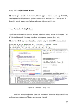 30
4.1.2. Devices Compatibility Testing
Most of people access the internet using different types of mobile devices (eg: Tablet-PC,
Mobile phones etc.) therefore our system was tested with Windows 10.1’ Tablet pc and HTC
Desir 626 Mobile devices.It worked nicely because of bootstrap CSS tool.
4.1.3. Automated Testing Methods
Apart from manual testing methods we used automated testing process by using the CSE
HTML Validator tool. URL’s and hyperlinks were checked using the above tool.
Most of the HTML tags were validated and corrected using the CSE HTML Validator tool.
Figure 23: Automated Testing Tool
Test cases were developed and run to find the errors of the system. Based on test case
and input data, correctness of the above system was checked.
 