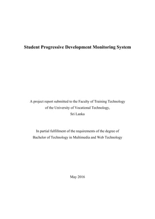 Student Progressive Development Monitoring System
A project report submitted to the Faculty of Training Technology
of the University of Vocational Technology,
Sri Lanka
In partial fulfillment of the requirements of the degree of
Bachelor of Technology in Multimedia and Web Technology
May 2016
 