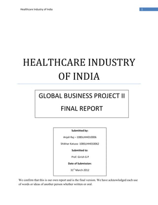 Healthcare Industry of India                                                                    1




   HEALTHCARE INDUSTRY
         OF INDIA
                GLOBAL BUSINESS PROJECT II
                                 FINAL REPORT

                                         Submitted by:

                                   Anjali Raj – 10BSUHH010006

                                 Shikhar Katuva- 10BSUHH010062

                                         Submitted to:

                                         Prof. Girish G P

                                       Date of Submission:

                                         31st March 2012


We confirm that this is our own report and is the final version. We have acknowledged each use
of words or ideas of another person whether written or oral.
 