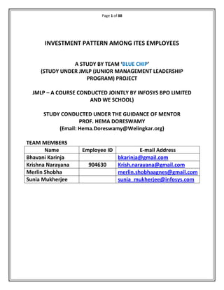 Page 1 of 88
INVESTMENT PATTERN AMONG ITES EMPLOYEES
A STUDY BY TEAM ‘BLUE CHIP’
(STUDY UNDER JMLP (JUNIOR MANAGEMENT LEADERSHIP
PROGRAM) PROJECT
JMLP – A COURSE CONDUCTED JOINTLY BY INFOSYS BPO LIMITED
AND WE SCHOOL)
STUDY CONDUCTED UNDER THE GUIDANCE OF MENTOR
PROF. HEMA DORESWAMY
(Email: Hema.Doreswamy@Welingkar.org)
TEAM MEMBERS
Name Employee ID E-mail Address
Bhavani Karinja bkarinja@gmail.com
Krishna Narayana 904630 Krish.narayana@gmail.com
Merlin Shobha merlin.shobhaagnes@gmail.com
Sunia Mukherjee sunia_mukherjee@infosys.com
 