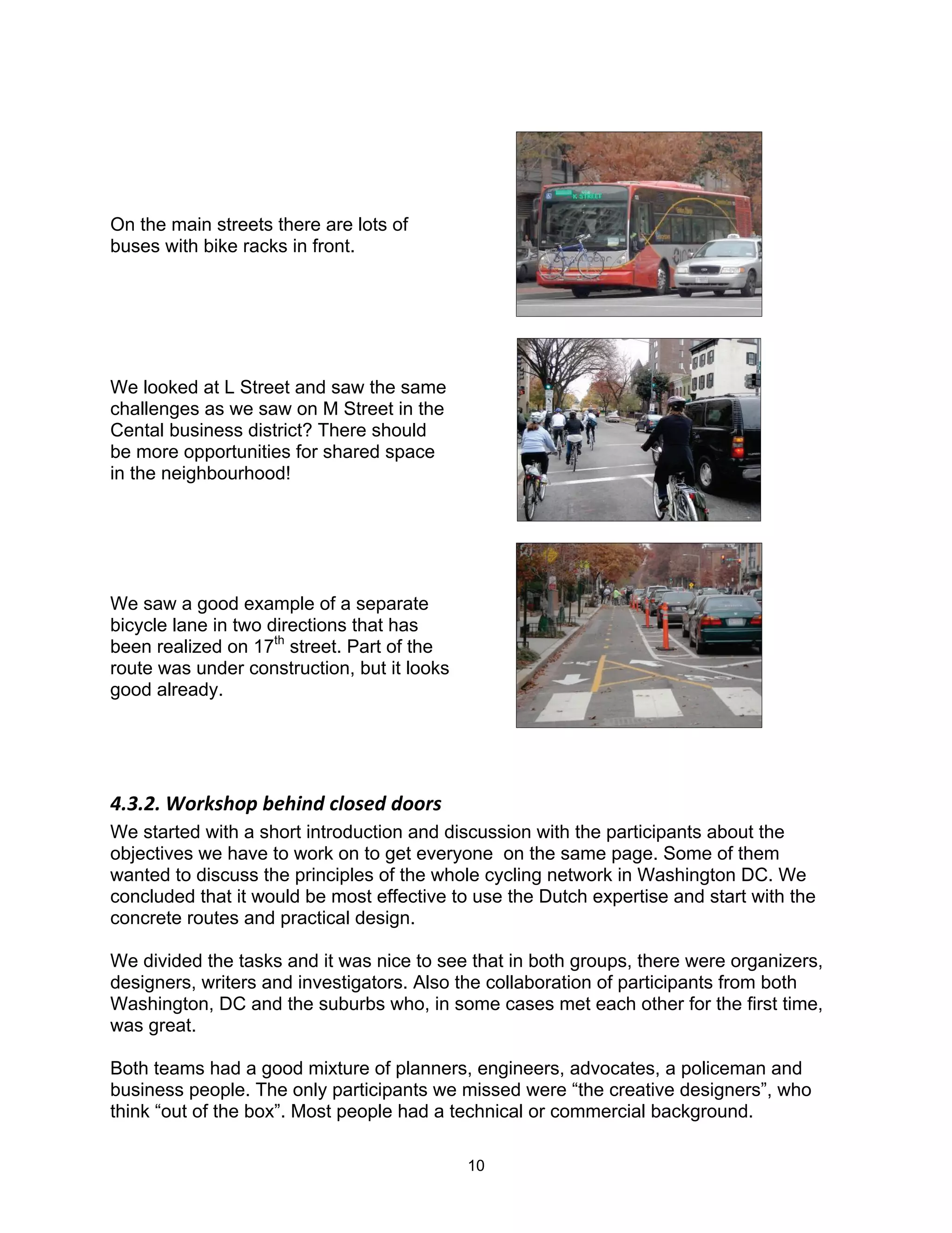 On the main streets there are lots of
buses with bike racks in front.




We looked at L Street and saw the same
challenges as we saw on M Street in the
Cental business district? There should
be more opportunities for shared space
in the neighbourhood!




We saw a good example of a separate
bicycle lane in two directions that has
been realized on 17th street. Part of the
route was under construction, but it looks
good already.




!"9"3"$C-)2'0-+$D&0*.8$(6-'&8$8--)'$
We started with a short introduction and discussion with the participants about the
objectives we have to work on to get everyone on the same page. Some of them
wanted to discuss the principles of the whole cycling network in Washington DC. We
concluded that it would be most effective to use the Dutch expertise and start with the
concrete routes and practical design.

We divided the tasks and it was nice to see that in both groups, there were organizers,
designers, writers and investigators. Also the collaboration of participants from both
Washington, DC and the suburbs who, in some cases met each other for the first time,
was great.

Both teams had a good mixture of planners, engineers, advocates, a policeman and
business people. The only participants we missed were “the creative designers”, who
think “out of the box”. Most people had a technical or commercial background.

                                             10
 