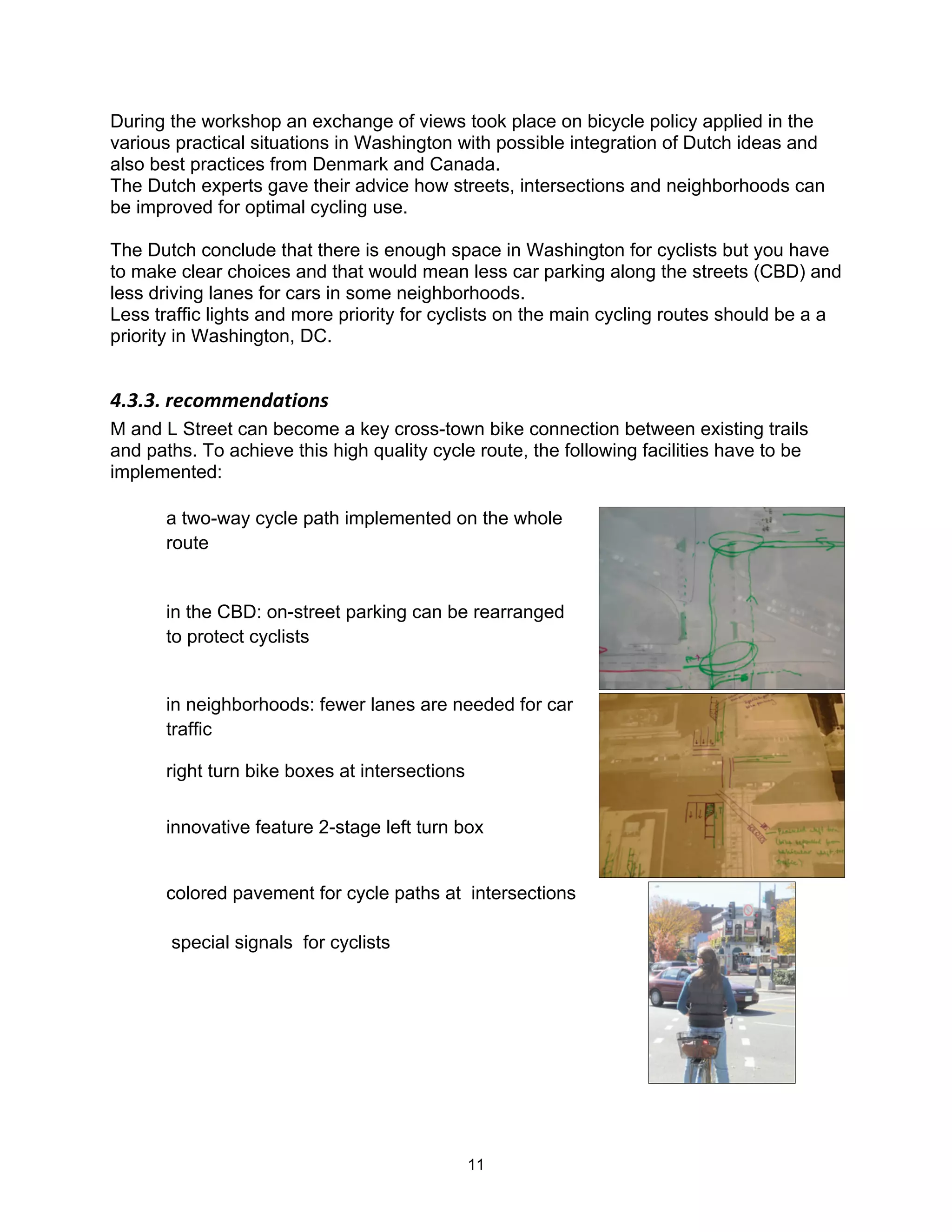 During the workshop an exchange of views took place on bicycle policy applied in the
various practical situations in Washington with possible integration of Dutch ideas and
also best practices from Denmark and Canada.
The Dutch experts gave their advice how streets, intersections and neighborhoods can
be improved for optimal cycling use.

The Dutch conclude that there is enough space in Washington for cyclists but you have
to make clear choices and that would mean less car parking along the streets (CBD) and
less driving lanes for cars in some neighborhoods.
Less traffic lights and more priority for cyclists on the main cycling routes should be a a
priority in Washington, DC.


!"9"9"$)&(-77&.85,*-.'$
M and L Street can become a key cross-town bike connection between existing trails
and paths. To achieve this high quality cycle route, the following facilities have to be
implemented:

       a two-way cycle path implemented on the whole
       route


       in the CBD: on-street parking can be rearranged
       to protect cyclists


       in neighborhoods: fewer lanes are needed for car
       traffic

       right turn bike boxes at intersections


       innovative feature 2-stage left turn box


       colored pavement for cycle paths at intersections

           special signals for cyclists




       #


                                                11
 