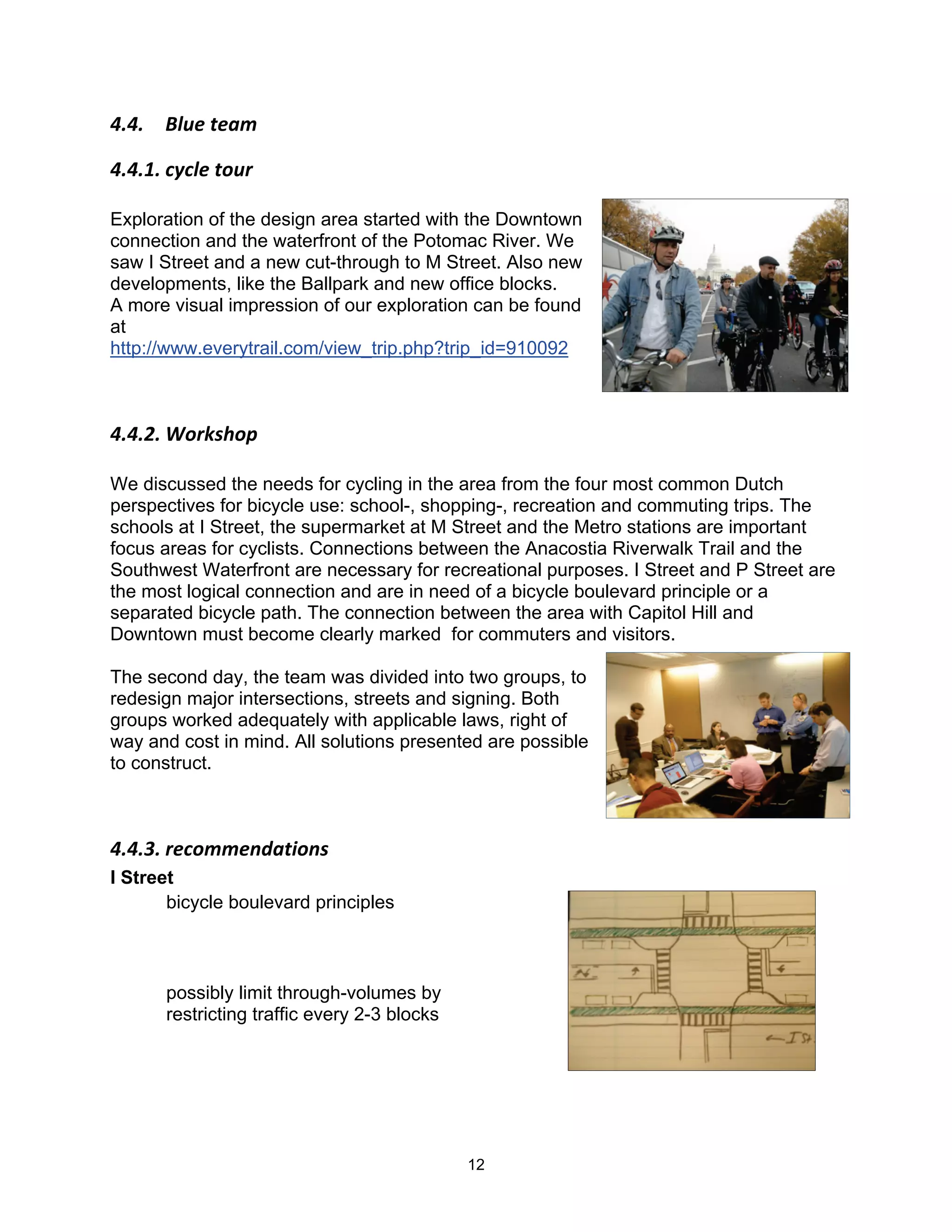 !"!"$ E6B&$,&57$

!"!"#"$(A(6&$,-B)$

Exploration of the design area started with the Downtown
connection and the waterfront of the Potomac River. We
saw I Street and a new cut-through to M Street. Also new
developments, like the Ballpark and new office blocks.
A more visual impression of our exploration can be found
at
http://www.everytrail.com/view_trip.php?trip_id=910092



!"!"3"$C-)2'0-+$$

We discussed the needs for cycling in the area from the four most common Dutch
perspectives for bicycle use: school-, shopping-, recreation and commuting trips. The
schools at I Street, the supermarket at M Street and the Metro stations are important
focus areas for cyclists. Connections between the Anacostia Riverwalk Trail and the
Southwest Waterfront are necessary for recreational purposes. I Street and P Street are
the most logical connection and are in need of a bicycle boulevard principle or a
separated bicycle path. The connection between the area with Capitol Hill and
Downtown must become clearly marked for commuters and visitors.

The second day, the team was divided into two groups, to
redesign major intersections, streets and signing. Both
groups worked adequately with applicable laws, right of
way and cost in mind. All solutions presented are possible
to construct.



!"!"9"$)&(-77&.85,*-.'$
I Street
       bicycle boulevard principles



      possibly limit through-volumes by
      restricting traffic every 2-3 blocks




                                             12
 