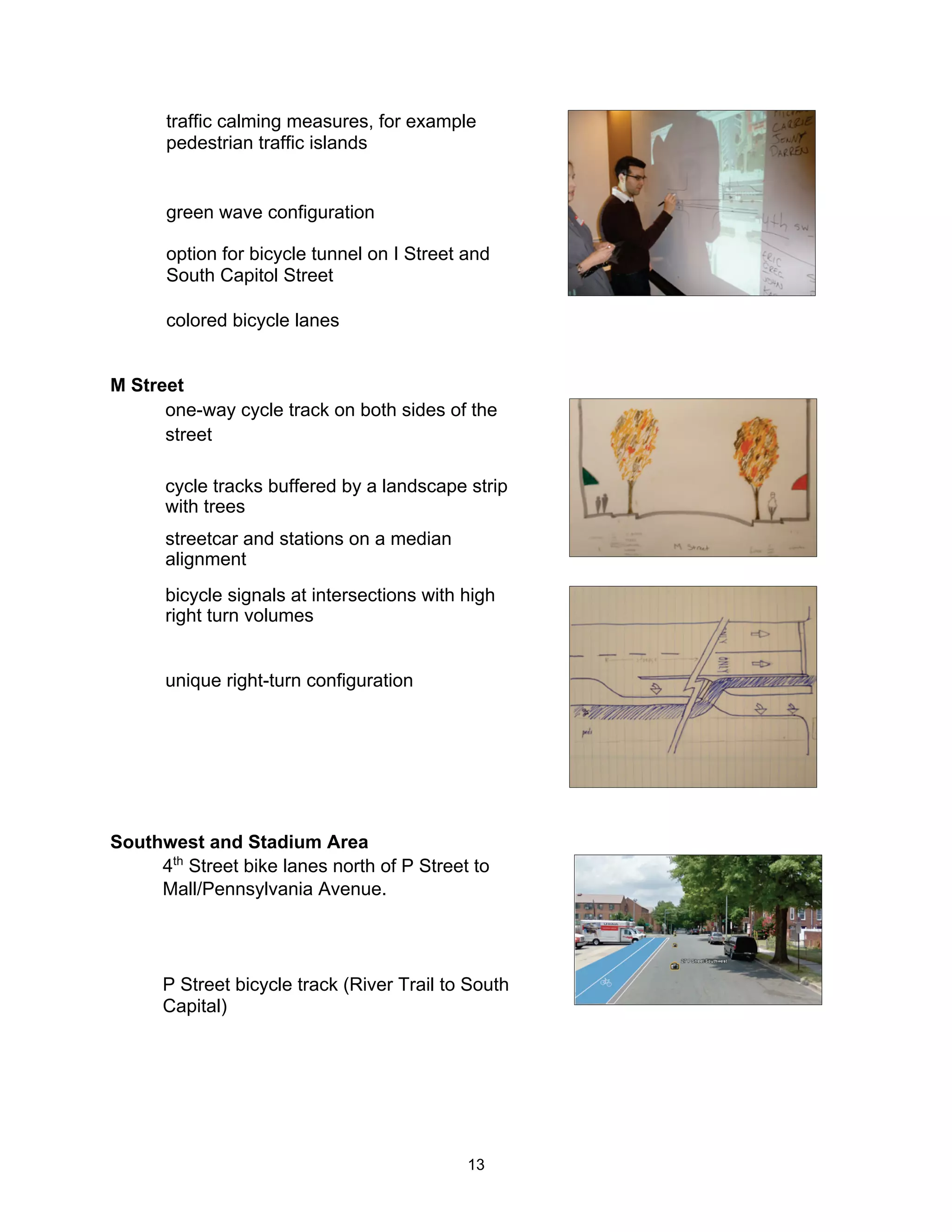 traffic calming measures, for example
      pedestrian traffic islands


      green wave configuration

      option for bicycle tunnel on I Street and
      South Capitol Street

      colored bicycle lanes


M Street
      one-way cycle track on both sides of the
      street

      cycle tracks buffered by a landscape strip
      with trees
      streetcar and stations on a median
      alignment
      bicycle signals at intersections with high
      right turn volumes


      unique right-turn configuration




Southwest and Stadium Area
     4th Street bike lanes north of P Street to
     Mall/Pennsylvania Avenue.




      P Street bicycle track (River Trail to South
      Capital)




                                            13
 