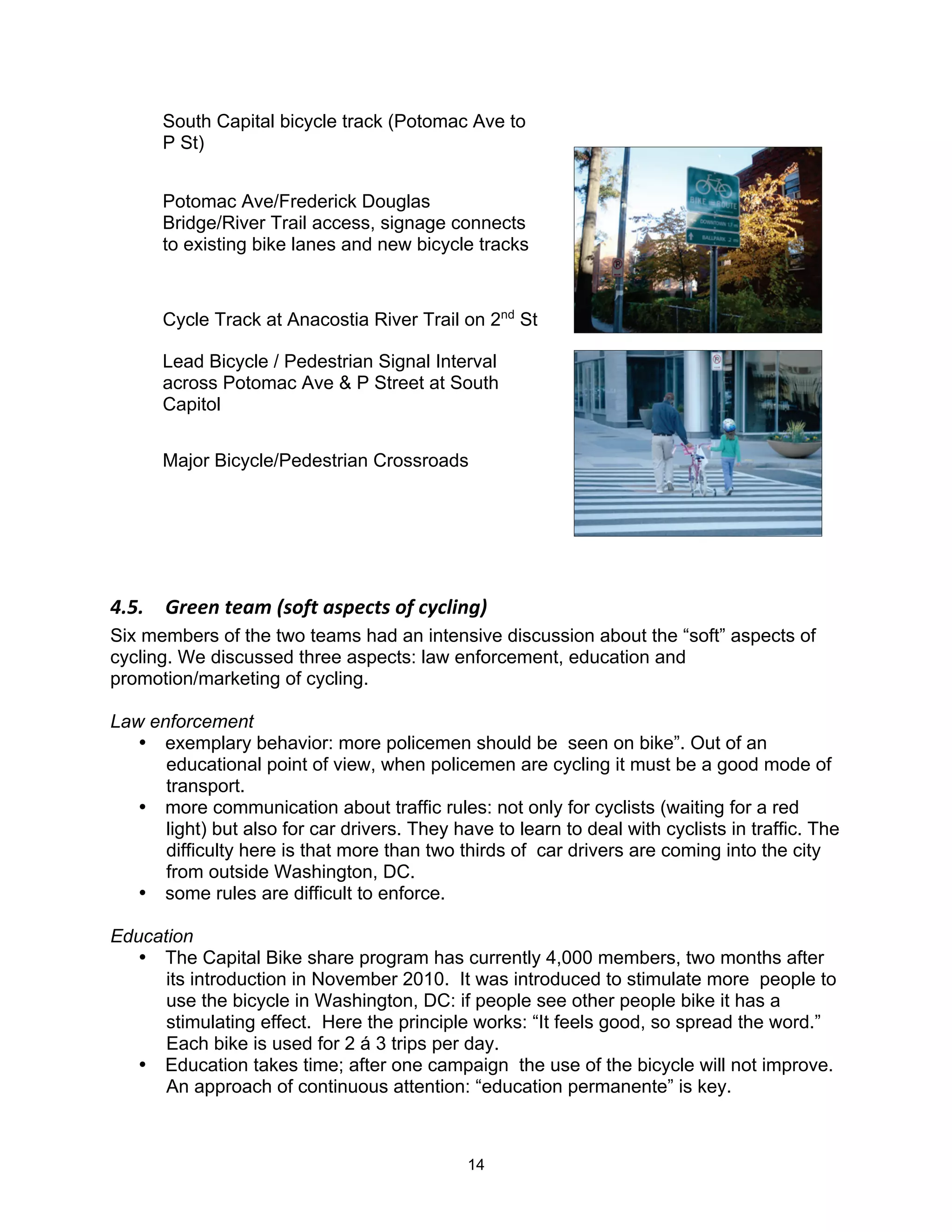 South Capital bicycle track (Potomac Ave to
      P St)


      Potomac Ave/Frederick Douglas
      Bridge/River Trail access, signage connects
      to existing bike lanes and new bicycle tracks



      Cycle Track at Anacostia River Trail on 2nd St

      Lead Bicycle / Pedestrian Signal Interval
      across Potomac Ave & P Street at South
      Capitol


      Major Bicycle/Pedestrian Crossroads




!"F"$ 4)&&.$,&57$<'-/,$5'+&(,'$-/$(A(6*.;@$
Six members of the two teams had an intensive discussion about the “soft” aspects of
cycling. We discussed three aspects: law enforcement, education and
promotion/marketing of cycling.

Law enforcement
   • exemplary behavior: more policemen should be seen on bike”. Out of an
      educational point of view, when policemen are cycling it must be a good mode of
      transport.
   • more communication about traffic rules: not only for cyclists (waiting for a red
      light) but also for car drivers. They have to learn to deal with cyclists in traffic. The
      difficulty here is that more than two thirds of car drivers are coming into the city
      from outside Washington, DC.
   • some rules are difficult to enforce.

Education
  • The Capital Bike share program has currently 4,000 members, two months after
      its introduction in November 2010. It was introduced to stimulate more people to
      use the bicycle in Washington, DC: if people see other people bike it has a
      stimulating effect. Here the principle works: “It feels good, so spread the word.”
      Each bike is used for 2 á 3 trips per day.
  • Education takes time; after one campaign the use of the bicycle will not improve.
      An approach of continuous attention: “education permanente” is key.



                                              14
 