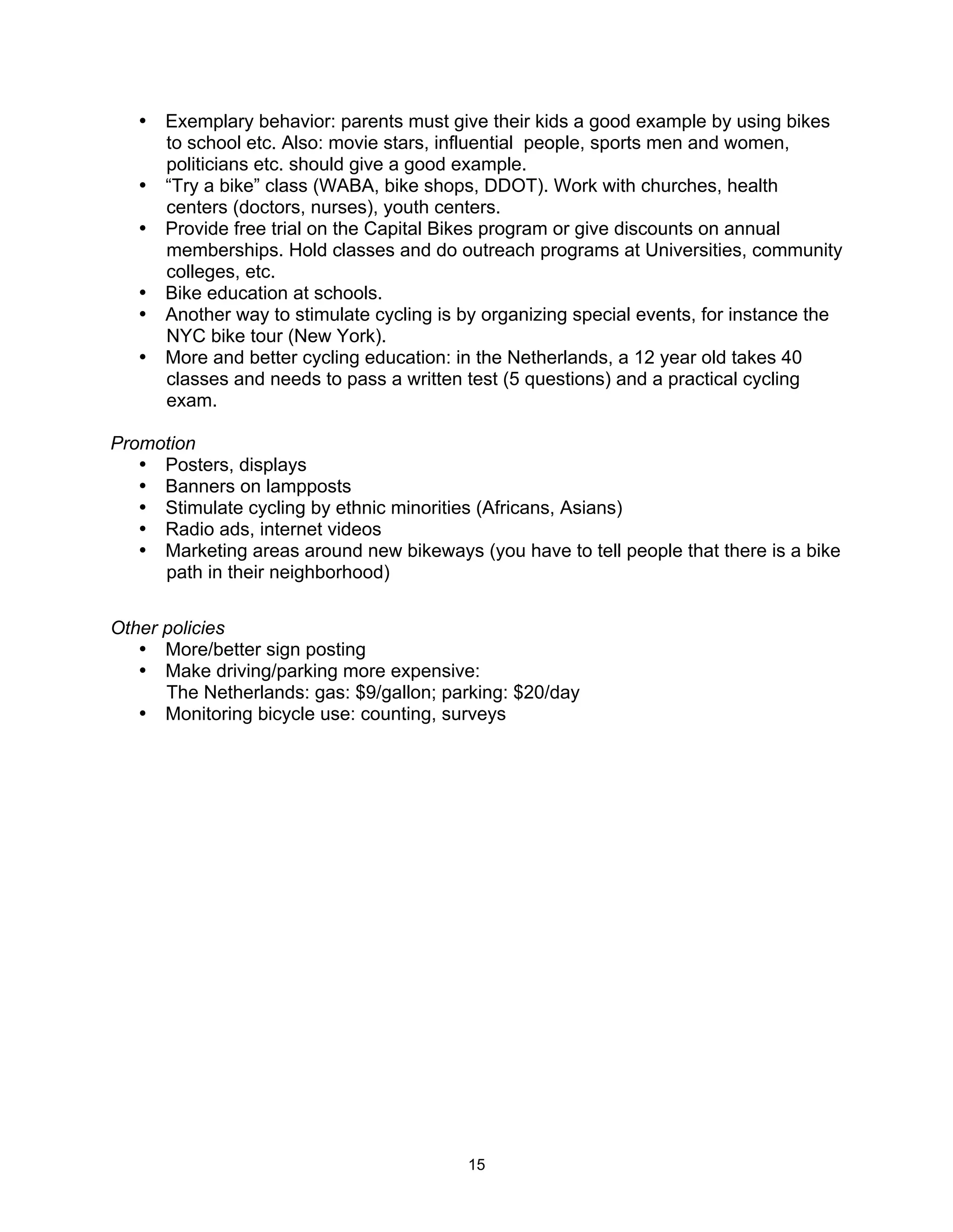 • Exemplary behavior: parents must give their kids a good example by using bikes
     to school etc. Also: movie stars, influential people, sports men and women,
     politicians etc. should give a good example.
   • “Try a bike” class (WABA, bike shops, DDOT). Work with churches, health
     centers (doctors, nurses), youth centers.
   • Provide free trial on the Capital Bikes program or give discounts on annual
     memberships. Hold classes and do outreach programs at Universities, community
     colleges, etc.
   • Bike education at schools.
   • Another way to stimulate cycling is by organizing special events, for instance the
     NYC bike tour (New York).
   • More and better cycling education: in the Netherlands, a 12 year old takes 40
     classes and needs to pass a written test (5 questions) and a practical cycling
     exam.

Promotion
   • Posters, displays
   • Banners on lampposts
   • Stimulate cycling by ethnic minorities (Africans, Asians)
   • Radio ads, internet videos
   • Marketing areas around new bikeways (you have to tell people that there is a bike
     path in their neighborhood)

Other policies
   • More/better sign posting
   • Make driving/parking more expensive:
      The Netherlands: gas: $9/gallon; parking: $20/day
   • Monitoring bicycle use: counting, surveys




                                          15
 