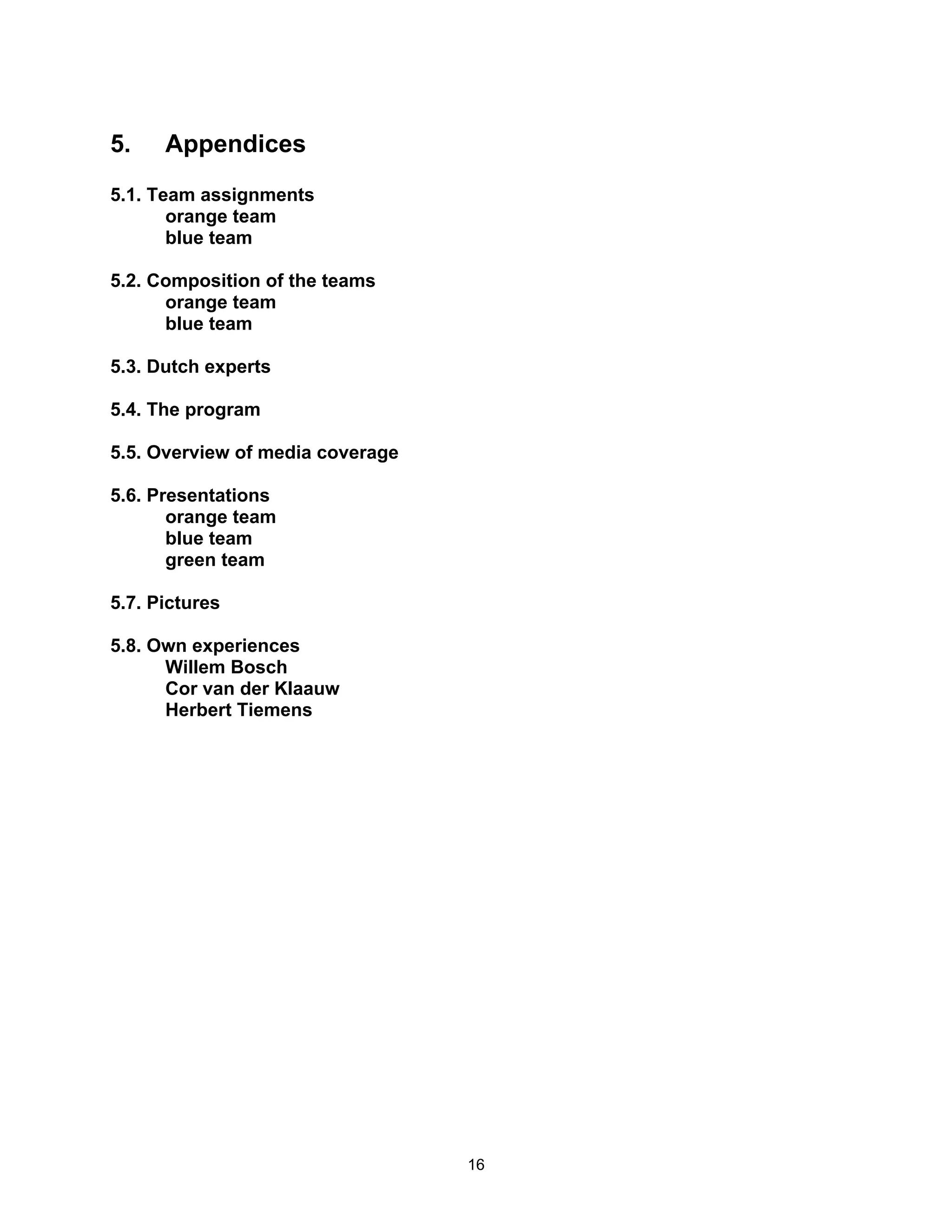 5.    Appendices
5.1. Team assignments
       orange team
       blue team

5.2. Composition of the teams
      orange team
      blue team

5.3. Dutch experts

5.4. The program

5.5. Overview of media coverage

5.6. Presentations
       orange team
       blue team
       green team

5.7. Pictures

5.8. Own experiences
      Willem Bosch
      Cor van der Klaauw
      Herbert Tiemens




                                  16
 
