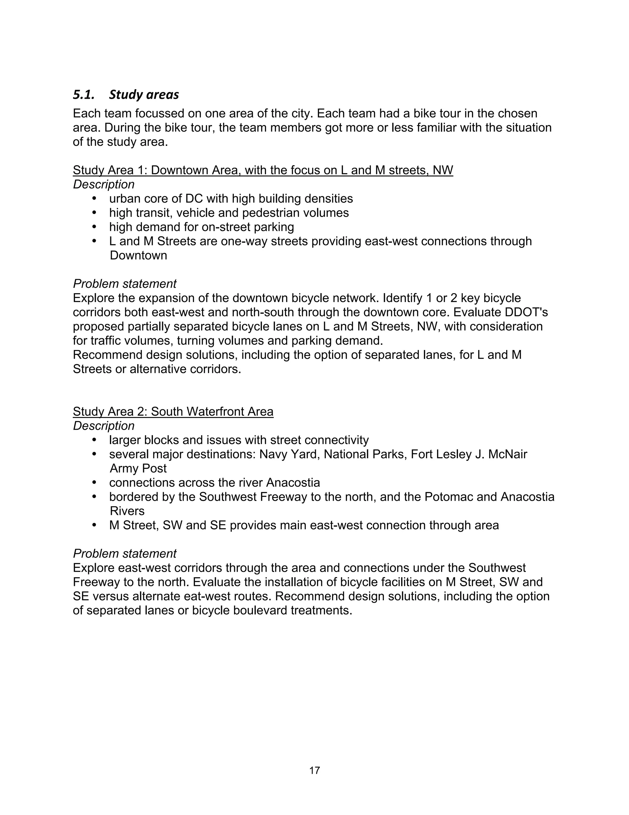 F"#"$$ G,B8A$5)&5'$
Each team focussed on one area of the city. Each team had a bike tour in the chosen
area. During the bike tour, the team members got more or less familiar with the situation
of the study area.

Study Area 1: Downtown Area, with the focus on L and M streets, NW
Description
   • urban core of DC with high building densities
   • high transit, vehicle and pedestrian volumes
   • high demand for on-street parking
   • L and M Streets are one-way streets providing east-west connections through
      Downtown

Problem statement
Explore the expansion of the downtown bicycle network. Identify 1 or 2 key bicycle
corridors both east-west and north-south through the downtown core. Evaluate DDOT's
proposed partially separated bicycle lanes on L and M Streets, NW, with consideration
for traffic volumes, turning volumes and parking demand.
Recommend design solutions, including the option of separated lanes, for L and M
Streets or alternative corridors.


Study Area 2: South Waterfront Area
Description
   • larger blocks and issues with street connectivity
   • several major destinations: Navy Yard, National Parks, Fort Lesley J. McNair
      Army Post
   • connections across the river Anacostia
   • bordered by the Southwest Freeway to the north, and the Potomac and Anacostia
      Rivers
   • M Street, SW and SE provides main east-west connection through area

Problem statement
Explore east-west corridors through the area and connections under the Southwest
Freeway to the north. Evaluate the installation of bicycle facilities on M Street, SW and
SE versus alternate eat-west routes. Recommend design solutions, including the option
of separated lanes or bicycle boulevard treatments.




                                            17
 