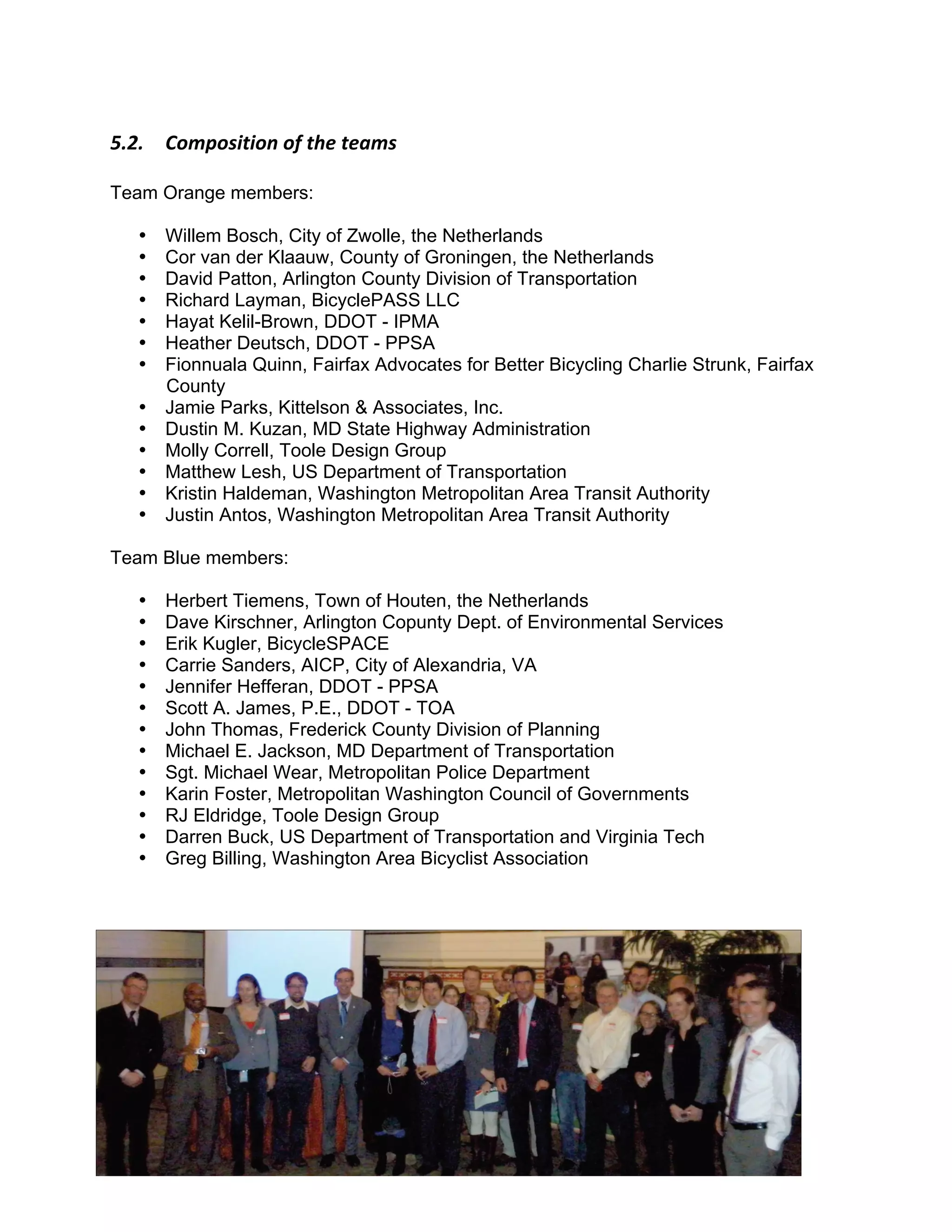 F"3"$$ H-7+-'*,*-.$-/$,0&$,&57'$

Team Orange members:

   •   Willem Bosch, City of Zwolle, the Netherlands
   •   Cor van der Klaauw, County of Groningen, the Netherlands
   •   David Patton, Arlington County Division of Transportation
   •   Richard Layman, BicyclePASS LLC
   •   Hayat Kelil-Brown, DDOT - IPMA
   •   Heather Deutsch, DDOT - PPSA
   •   Fionnuala Quinn, Fairfax Advocates for Better Bicycling Charlie Strunk, Fairfax
       County
   •   Jamie Parks, Kittelson & Associates, Inc.
   •   Dustin M. Kuzan, MD State Highway Administration
   •   Molly Correll, Toole Design Group
   •   Matthew Lesh, US Department of Transportation
   •   Kristin Haldeman, Washington Metropolitan Area Transit Authority
   •   Justin Antos, Washington Metropolitan Area Transit Authority

Team Blue members:

   •   Herbert Tiemens, Town of Houten, the Netherlands
   •   Dave Kirschner, Arlington Copunty Dept. of Environmental Services
   •   Erik Kugler, BicycleSPACE
   •   Carrie Sanders, AICP, City of Alexandria, VA
   •   Jennifer Hefferan, DDOT - PPSA
   •   Scott A. James, P.E., DDOT - TOA
   •   John Thomas, Frederick County Division of Planning
   •   Michael E. Jackson, MD Department of Transportation
   •   Sgt. Michael Wear, Metropolitan Police Department
   •   Karin Foster, Metropolitan Washington Council of Governments
   •   RJ Eldridge, Toole Design Group
   •   Darren Buck, US Department of Transportation and Virginia Tech
   •   Greg Billing, Washington Area Bicyclist Association




                                           18
 