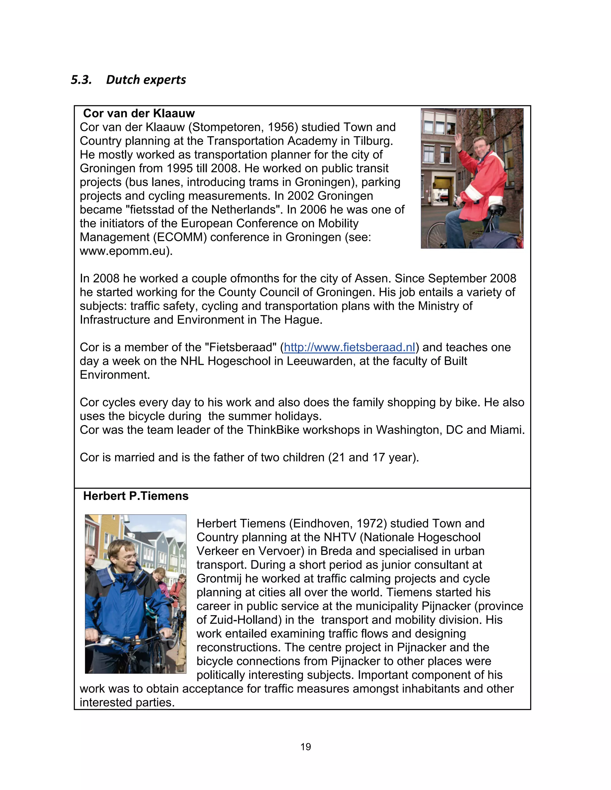 F"9"$ %B,(0$&I+&),'$

  Cor van der Klaauw
 Cor van der Klaauw (Stompetoren, 1956) studied Town and
 Country planning at the Transportation Academy in Tilburg.
 He mostly worked as transportation planner for the city of
 Groningen from 1995 till 2008. He worked on public transit
 projects (bus lanes, introducing trams in Groningen), parking
 projects and cycling measurements. In 2002 Groningen
 became "fietsstad of the Netherlands". In 2006 he was one of
 the initiators of the European Conference on Mobility
 Management (ECOMM) conference in Groningen (see:
 www.epomm.eu).

 In 2008 he worked a couple ofmonths for the city of Assen. Since September 2008
 he started working for the County Council of Groningen. His job entails a variety of
 subjects: traffic safety, cycling and transportation plans with the Ministry of
 Infrastructure and Environment in The Hague.

 Cor is a member of the "Fietsberaad" (http://www.fietsberaad.nl) and teaches one
 day a week on the NHL Hogeschool in Leeuwarden, at the faculty of Built
 Environment.

 Cor cycles every day to his work and also does the family shopping by bike. He also
 uses the bicycle during the summer holidays.
 Cor was the team leader of the ThinkBike workshops in Washington, DC and Miami.

 Cor is married and is the father of two children (21 and 17 year).


  Herbert P.Tiemens

                      Herbert Tiemens (Eindhoven, 1972) studied Town and
                      Country planning at the NHTV (Nationale Hogeschool
                      Verkeer en Vervoer) in Breda and specialised in urban
                      transport. During a short period as junior consultant at
                      Grontmij he worked at traffic calming projects and cycle
                      planning at cities all over the world. Tiemens started his
                      career in public service at the municipality Pijnacker (province
                      of Zuid-Holland) in the transport and mobility division. His
                      work entailed examining traffic flows and designing
                      reconstructions. The centre project in Pijnacker and the
                      bicycle connections from Pijnacker to other places were
                      politically interesting subjects. Important component of his
 work was to obtain acceptance for traffic measures amongst inhabitants and other
 interested parties.


                                           19
 
