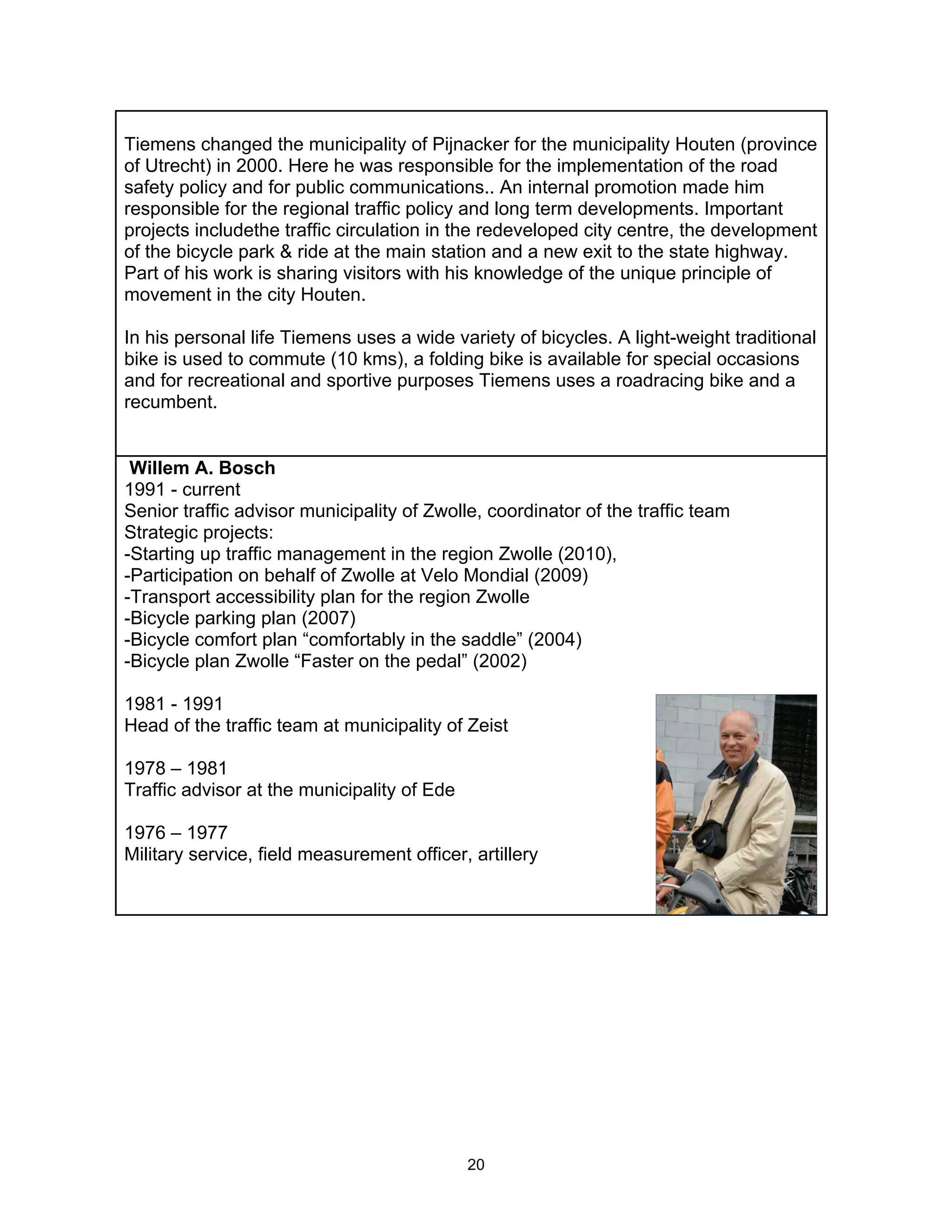 Tiemens changed the municipality of Pijnacker for the municipality Houten (province
of Utrecht) in 2000. Here he was responsible for the implementation of the road
safety policy and for public communications.. An internal promotion made him
responsible for the regional traffic policy and long term developments. Important
projects includethe traffic circulation in the redeveloped city centre, the development
of the bicycle park & ride at the main station and a new exit to the state highway.
Part of his work is sharing visitors with his knowledge of the unique principle of
movement in the city Houten.

In his personal life Tiemens uses a wide variety of bicycles. A light-weight traditional
bike is used to commute (10 kms), a folding bike is available for special occasions
and for recreational and sportive purposes Tiemens uses a roadracing bike and a
recumbent.


 Willem A. Bosch
1991 - current
Senior traffic advisor municipality of Zwolle, coordinator of the traffic team
Strategic projects:
-Starting up traffic management in the region Zwolle (2010),
-Participation on behalf of Zwolle at Velo Mondial (2009)
-Transport accessibility plan for the region Zwolle
-Bicycle parking plan (2007)
-Bicycle comfort plan “comfortably in the saddle” (2004)
-Bicycle plan Zwolle “Faster on the pedal” (2002)

1981 - 1991
Head of the traffic team at municipality of Zeist

1978 – 1981
Traffic advisor at the municipality of Ede

1976 – 1977
Military service, field measurement officer, artillery




                                             20
 
