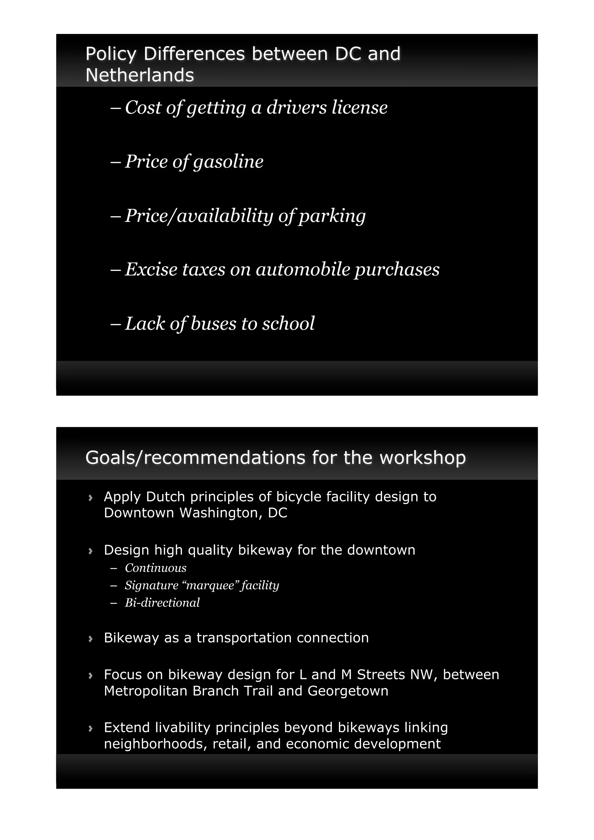 Policy Differences between DC and
Netherlands
     –"Cost of getting a drivers license

     –"Price of gasoline

     –"Price/availability of parking

     –"Excise taxes on automobile purchases

     –"Lack of buses to school




Goals/recommendations for the workshop

!"   Apply Dutch principles of bicycle facility design to
     Downtown Washington, DC

!"   Design high quality bikeway for the downtown
     –" Continuous
     –" Signature “marquee” facility
     –" Bi-directional

!"   Bikeway as a transportation connection

!"   Focus on bikeway design for L and M Streets NW, between
     Metropolitan Branch Trail and Georgetown

!"   Extend livability principles beyond bikeways linking
     neighborhoods, retail, and economic development
 