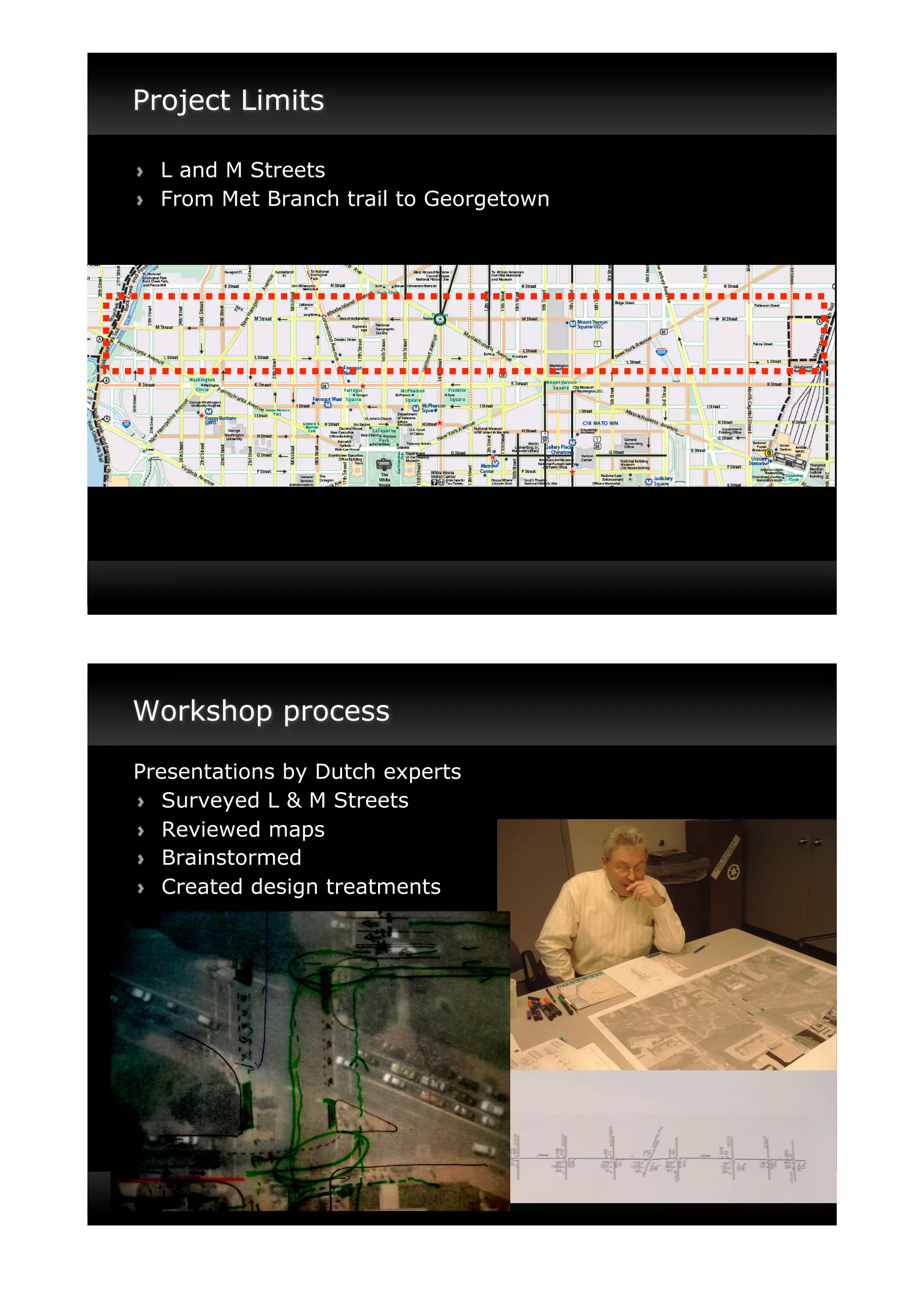 Project Limits

!"   L and M Streets
!"   From Met Branch trail to Georgetown




Workshop process

Presentations by Dutch experts
! " Surveyed L & M Streets
! " Reviewed maps
! " Brainstormed
! " Created design treatments
 