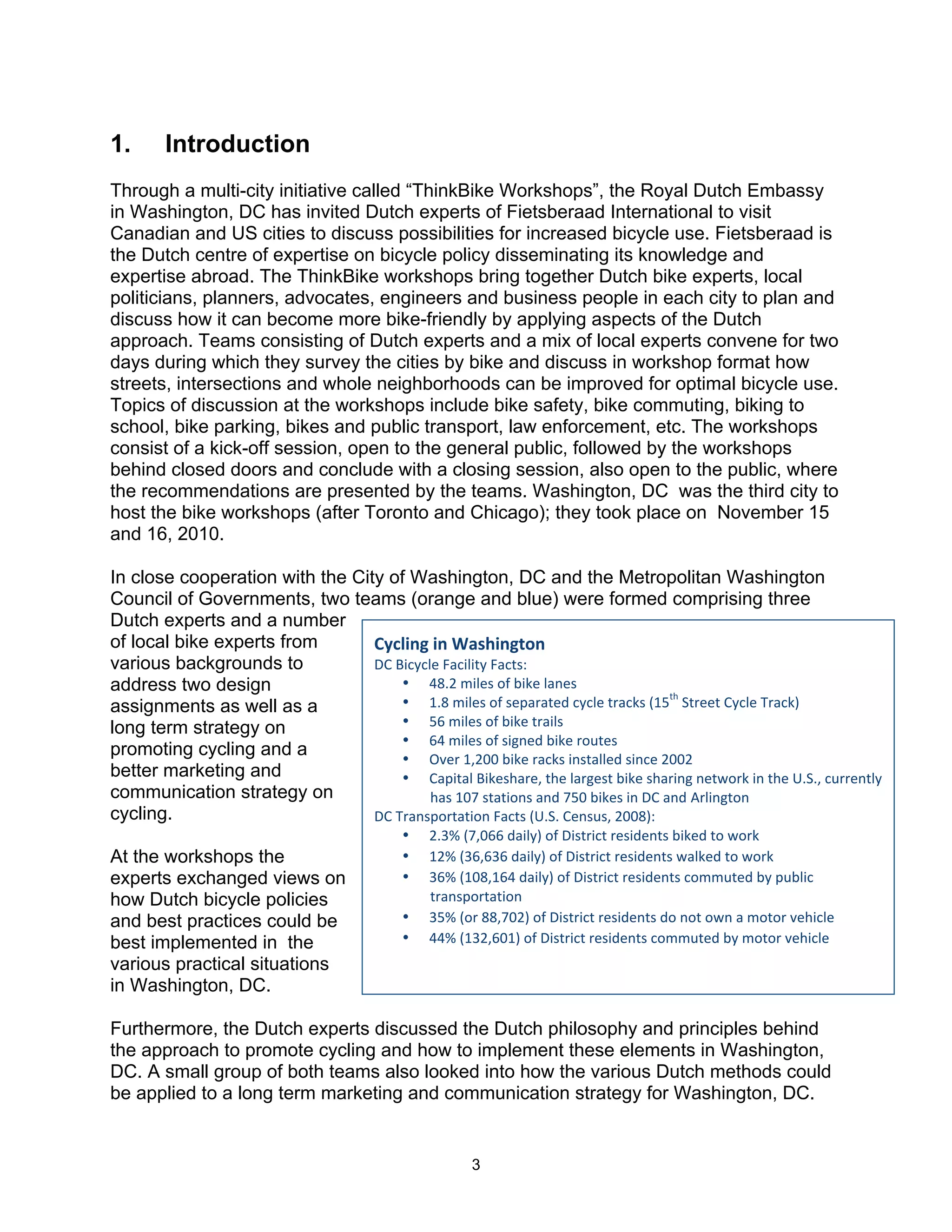 1.      Introduction
Through a multi-city initiative called “ThinkBike Workshops”, the Royal Dutch Embassy
in Washington, DC has invited Dutch experts of Fietsberaad International to visit
Canadian and US cities to discuss possibilities for increased bicycle use. Fietsberaad is
the Dutch centre of expertise on bicycle policy disseminating its knowledge and
expertise abroad. The ThinkBike workshops bring together Dutch bike experts, local
politicians, planners, advocates, engineers and business people in each city to plan and
discuss how it can become more bike-friendly by applying aspects of the Dutch
approach. Teams consisting of Dutch experts and a mix of local experts convene for two
days during which they survey the cities by bike and discuss in workshop format how
streets, intersections and whole neighborhoods can be improved for optimal bicycle use.
Topics of discussion at the workshops include bike safety, bike commuting, biking to
school, bike parking, bikes and public transport, law enforcement, etc. The workshops
consist of a kick-off session, open to the general public, followed by the workshops
behind closed doors and conclude with a closing session, also open to the public, where
the recommendations are presented by the teams. Washington, DC was the third city to
host the bike workshops (after Toronto and Chicago); they took place on November 15
and 16, 2010.

In close cooperation with the City of Washington, DC and the Metropolitan Washington
Council of Governments, two teams (orange and blue) were formed comprising three
Dutch experts and a number
of local bike experts from       !"#$%&'(%&()*+,%&'-.&(
various backgrounds to           !"#$%&'&()#*+&%(%,'#*+&,-.#
address two design                   • /012#3%()-#45#6%7)#(+8)-#
                                                                                ,?
assignments as well as a             • 910#3%()-#45#-):+;+,)<#&'&()#,;+&7-#=9> #@,;)),#"'&()#A;+&7B##
long term strategy on                • >C#3%()-#45#6%7)#,;+%(-#
                                     • C/#3%()-#45#-%D8)<#6%7)#;4E,)-#
promoting cycling and a              • FG);#9H2II#6%7)#;+&7-#%8-,+(()<#-%8&)#2II2#
better marketing and                 • "+:%,+(#$%7)-?+;)H#,?)#(+;D)-,#6%7)#-?+;%8D#8),J4;7#%8#,?)#K1@1H#&E;;)8,('#
communication strategy on                 ?+-#9IL#-,+,%48-#+8<#L>I#6%7)-#%8#!"#+8<#M;(%8D,48#
cycling.                         !"#A;+8-:4;,+,%48#*+&,-#=K1@1#")8-E-H#2II0B.#
                                          •   21NO#=LHICC#<+%('B#45#!%-,;%&,#;)-%<)8,-#6%7)<#,4#J4;7##
At the workshops the                      •   92O#=NCHCNC#<+%('B#45#!%-,;%&,#;)-%<)8,-#J+(7)<#,4#J4;7##
experts exchanged views on                •   NCO#=9I0H9C/#<+%('B#45#!%-,;%&,#;)-%<)8,-#&433E,)<#6'#:E6(%&#
how Dutch bicycle policies                    ,;+8-:4;,+,%48#
and best practices could be               •   N>O#=4;#00HLI2B#45#!%-,;%&,#;)-%<)8,-#<4#84,#4J8#+#34,4;#G)?%&()#
best implemented in the                   •   //O#=9N2HCI9B#45#!%-,;%&,#;)-%<)8,-#&433E,)<#6'#34,4;#G)?%&()#
various practical situations
in Washington, DC.

Furthermore, the Dutch experts discussed the Dutch philosophy and principles behind
the approach to promote cycling and how to implement these elements in Washington,
DC. A small group of both teams also looked into how the various Dutch methods could
be applied to a long term marketing and communication strategy for Washington, DC.


                                                     3
 