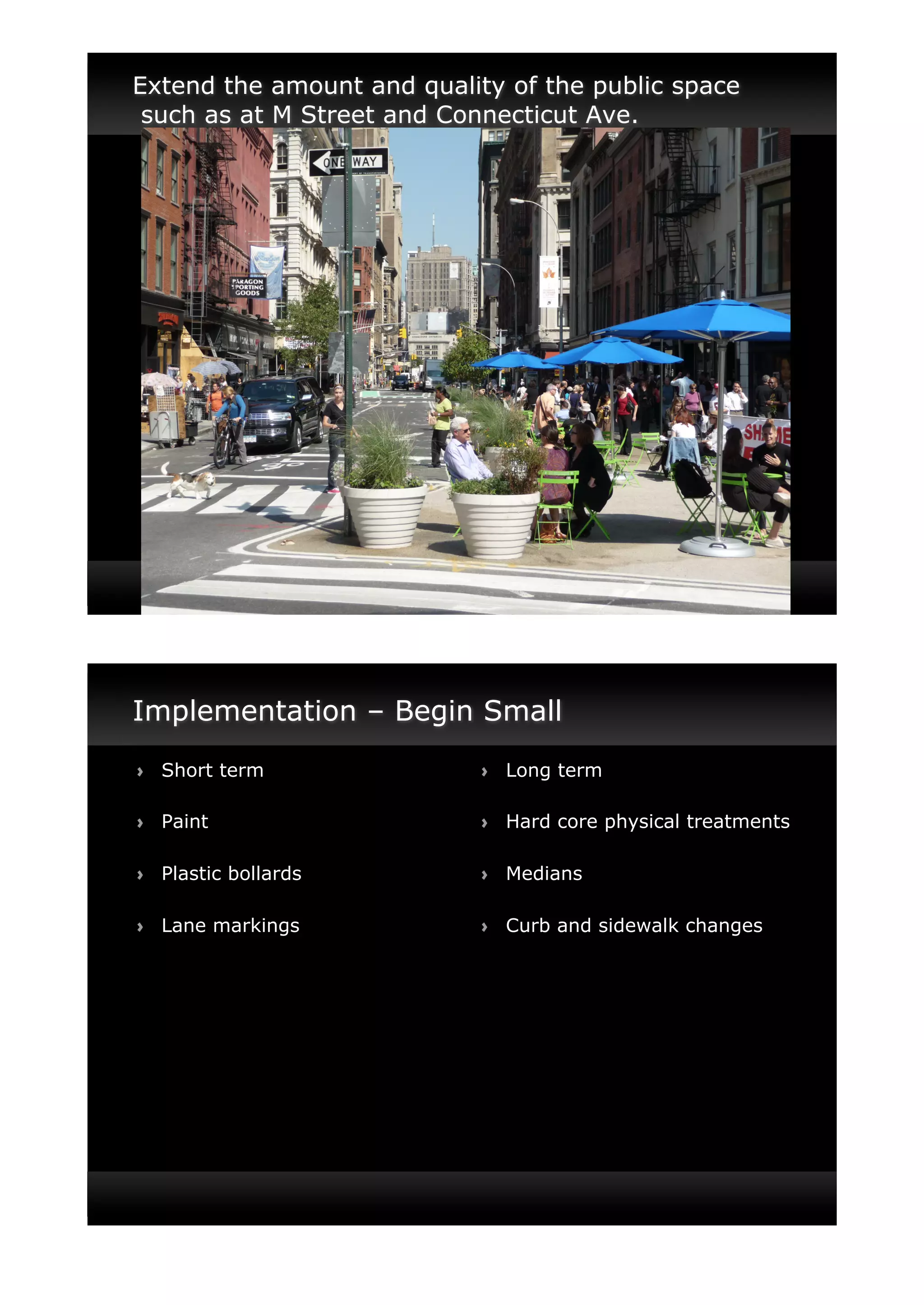Extend the amount and quality of the public space
 such as at M Street and Connecticut Ave.




Implementation – Begin Small
!"   Short term            !"   Long term

!"   Paint                 !"   Hard core physical treatments

!"   Plastic bollards      !"   Medians

!"   Lane markings         !"   Curb and sidewalk changes
 