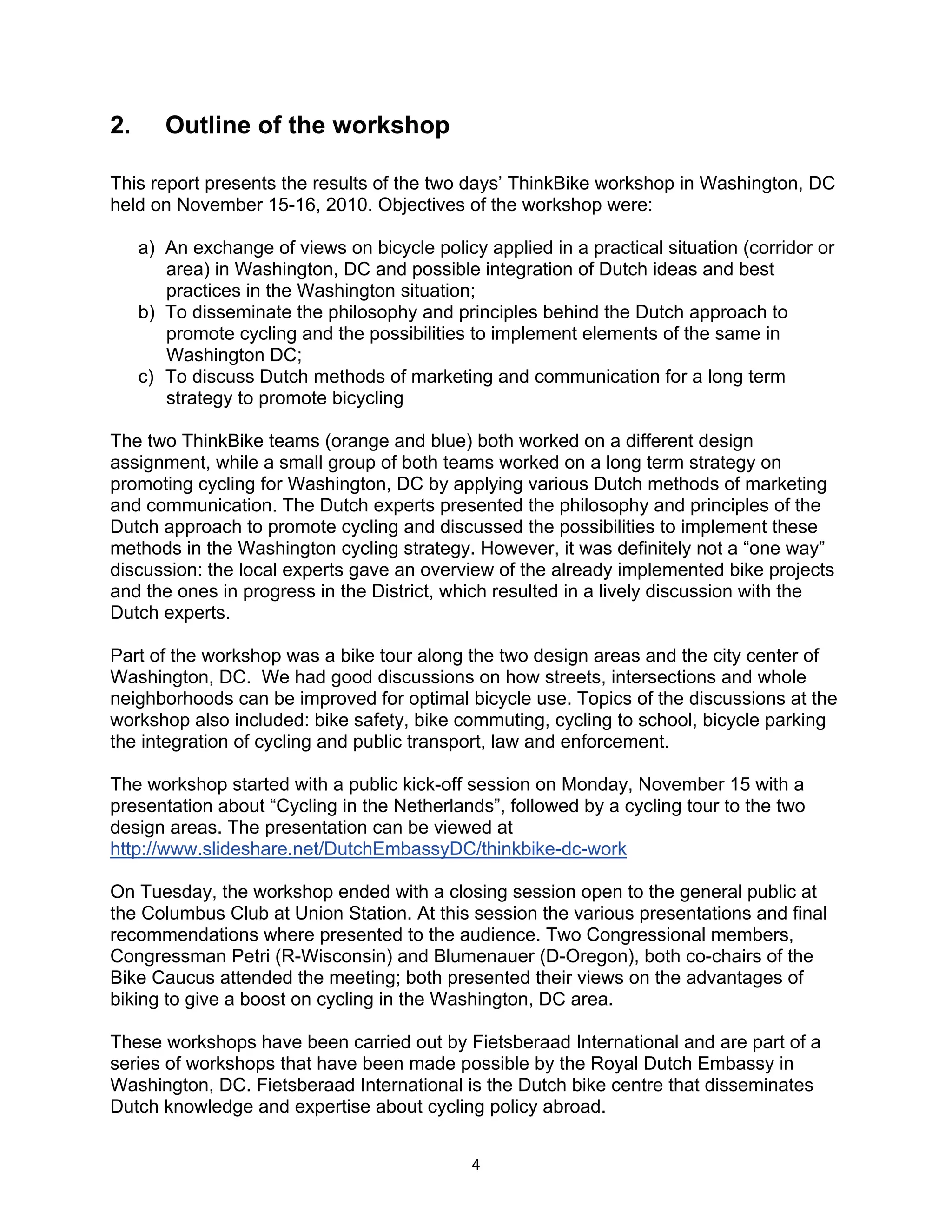 2.      Outline of the workshop

This report presents the results of the two days’ ThinkBike workshop in Washington, DC
held on November 15-16, 2010. Objectives of the workshop were:

     a) An exchange of views on bicycle policy applied in a practical situation (corridor or
        area) in Washington, DC and possible integration of Dutch ideas and best
        practices in the Washington situation;
     b) To disseminate the philosophy and principles behind the Dutch approach to
        promote cycling and the possibilities to implement elements of the same in
        Washington DC;
     c) To discuss Dutch methods of marketing and communication for a long term
        strategy to promote bicycling

The two ThinkBike teams (orange and blue) both worked on a different design
assignment, while a small group of both teams worked on a long term strategy on
promoting cycling for Washington, DC by applying various Dutch methods of marketing
and communication. The Dutch experts presented the philosophy and principles of the
Dutch approach to promote cycling and discussed the possibilities to implement these
methods in the Washington cycling strategy. However, it was definitely not a “one way”
discussion: the local experts gave an overview of the already implemented bike projects
and the ones in progress in the District, which resulted in a lively discussion with the
Dutch experts.

Part of the workshop was a bike tour along the two design areas and the city center of
Washington, DC. We had good discussions on how streets, intersections and whole
neighborhoods can be improved for optimal bicycle use. Topics of the discussions at the
workshop also included: bike safety, bike commuting, cycling to school, bicycle parking
the integration of cycling and public transport, law and enforcement.

The workshop started with a public kick-off session on Monday, November 15 with a
presentation about “Cycling in the Netherlands”, followed by a cycling tour to the two
design areas. The presentation can be viewed at
http://www.slideshare.net/DutchEmbassyDC/thinkbike-dc-work

On Tuesday, the workshop ended with a closing session open to the general public at
the Columbus Club at Union Station. At this session the various presentations and final
recommendations where presented to the audience. Two Congressional members,
Congressman Petri (R-Wisconsin) and Blumenauer (D-Oregon), both co-chairs of the
Bike Caucus attended the meeting; both presented their views on the advantages of
biking to give a boost on cycling in the Washington, DC area.

These workshops have been carried out by Fietsberaad International and are part of a
series of workshops that have been made possible by the Royal Dutch Embassy in
Washington, DC. Fietsberaad International is the Dutch bike centre that disseminates
Dutch knowledge and expertise about cycling policy abroad.


                                              4
 