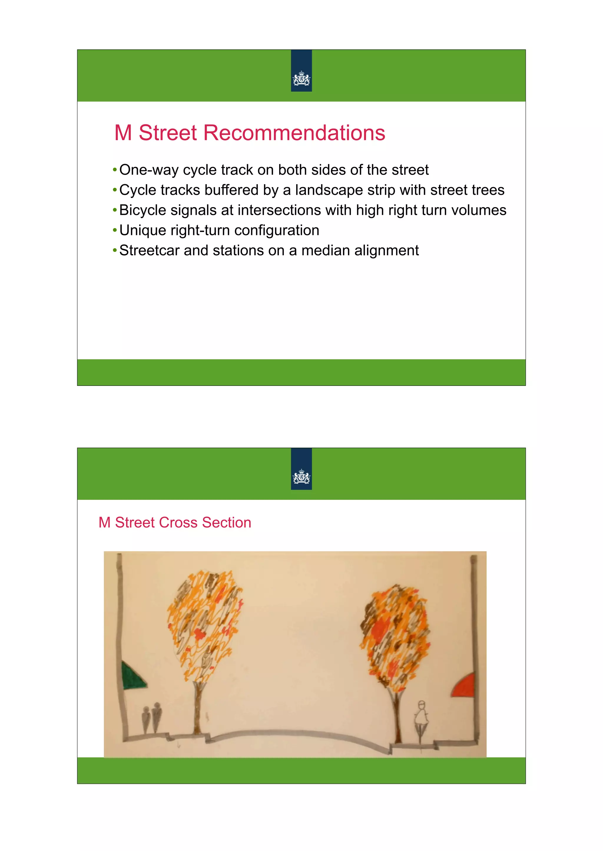 M Street Recommendations
 • One-way cycle track on both sides of the street
 • Cycle tracks buffered by a landscape strip with street trees
 • Bicycle signals at intersections with high right turn volumes
 • Unique right-turn configuration
 • Streetcar and stations on a median alignment




M Street Cross Section
 