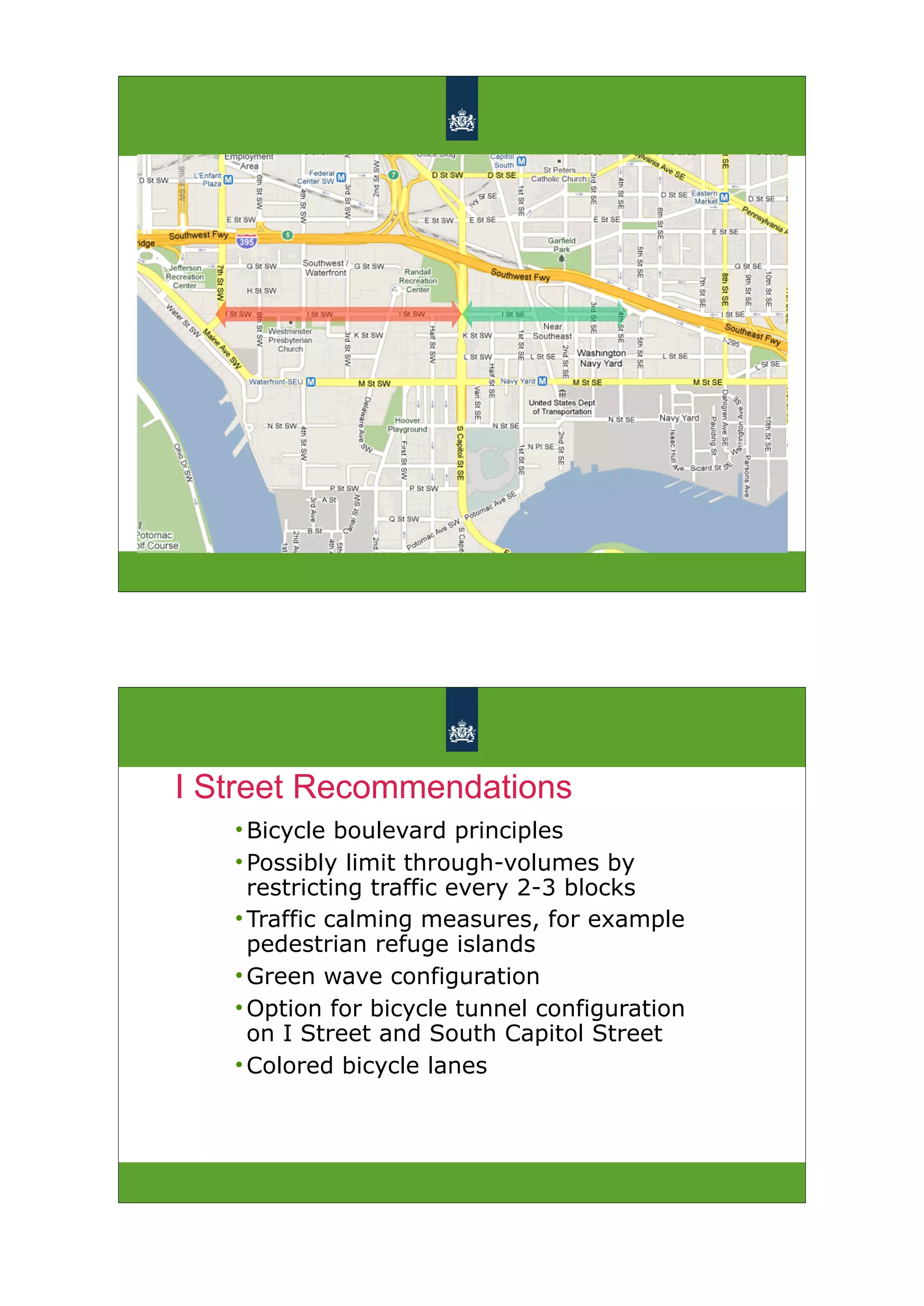I Street Recommendations
   • Bicycle boulevard principles
   • Possibly limit through-volumes by
     restricting traffic every 2-3 blocks
   • Traffic calming measures, for example
     pedestrian refuge islands
   • Green wave configuration
   • Option for bicycle tunnel configuration
     on I Street and South Capitol Street
   • Colored bicycle lanes
 