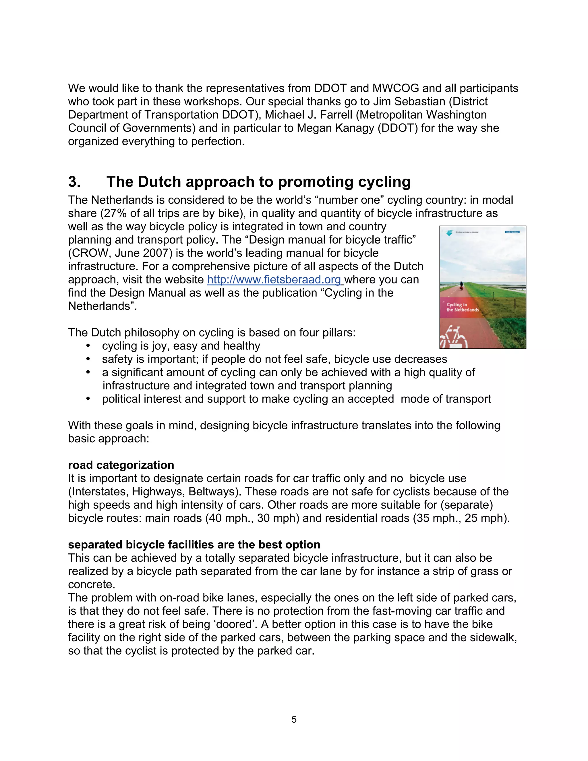 We would like to thank the representatives from DDOT and MWCOG and all participants
who took part in these workshops. Our special thanks go to Jim Sebastian (District
Department of Transportation DDOT), Michael J. Farrell (Metropolitan Washington
Council of Governments) and in particular to Megan Kanagy (DDOT) for the way she
organized everything to perfection.


3.     The Dutch approach to promoting cycling
The Netherlands is considered to be the world’s “number one” cycling country: in modal
share (27% of all trips are by bike), in quality and quantity of bicycle infrastructure as
well as the way bicycle policy is integrated in town and country
planning and transport policy. The “Design manual for bicycle traffic”
(CROW, June 2007) is the world’s leading manual for bicycle
infrastructure. For a comprehensive picture of all aspects of the Dutch
approach, visit the website http://www.fietsberaad.org where you can
find the Design Manual as well as the publication “Cycling in the
Netherlands”.

The Dutch philosophy on cycling is based on four pillars:
   • cycling is joy, easy and healthy
   • safety is important; if people do not feel safe, bicycle use decreases
   • a significant amount of cycling can only be achieved with a high quality of
     infrastructure and integrated town and transport planning
   • political interest and support to make cycling an accepted mode of transport

With these goals in mind, designing bicycle infrastructure translates into the following
basic approach:

road categorization
It is important to designate certain roads for car traffic only and no bicycle use
(Interstates, Highways, Beltways). These roads are not safe for cyclists because of the
high speeds and high intensity of cars. Other roads are more suitable for (separate)
bicycle routes: main roads (40 mph., 30 mph) and residential roads (35 mph., 25 mph).

separated bicycle facilities are the best option
This can be achieved by a totally separated bicycle infrastructure, but it can also be
realized by a bicycle path separated from the car lane by for instance a strip of grass or
concrete.
The problem with on-road bike lanes, especially the ones on the left side of parked cars,
is that they do not feel safe. There is no protection from the fast-moving car traffic and
there is a great risk of being ‘doored’. A better option in this case is to have the bike
facility on the right side of the parked cars, between the parking space and the sidewalk,
so that the cyclist is protected by the parked car.




                                             5
 
