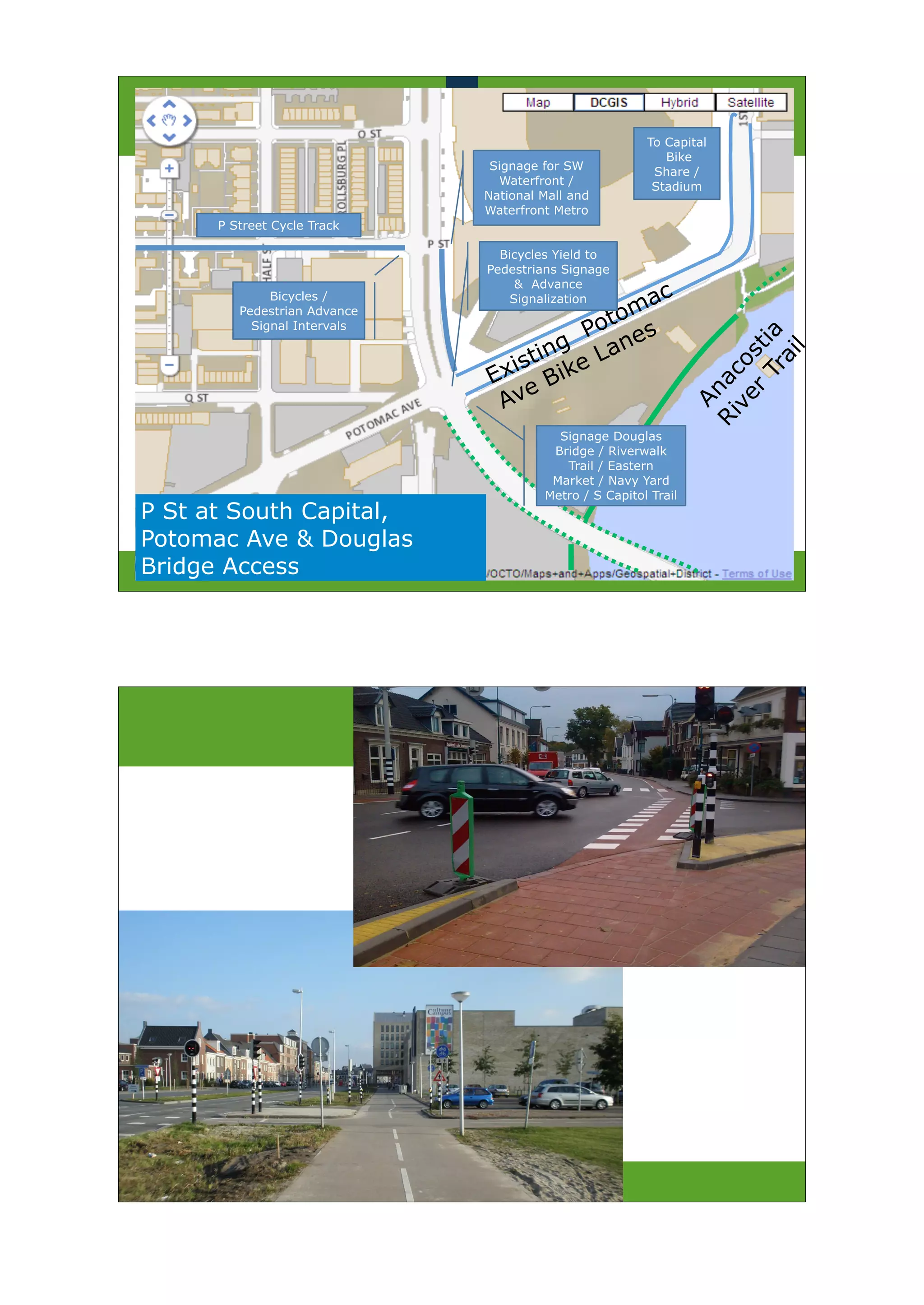 To Capital
                                                           Bike
                               Signage for SW            Share /
                                Waterfront /             Stadium
                              National Mall and
                              Waterfront Metro
      P Street Cycle Track

                                Bicycles Yield to
                              Pedestrians Signage
                                   & Advance
              Bicycles /          Signalization  ac
         Pedestrian Advance
                                             t om
           Signal Intervals
                                          Po es
                                      ng    an




                                                                      Tr a
                                   sti ike L




                                                                     r sti
                                                                           l
                                 i




                                                                        ai
                               Ex B




                                                                   ve o
                                                                 Ri nac
                                    e
                                Av




                                                                   A
                                         Signage Douglas
                                        Bridge / Riverwalk
                                          Trail / Eastern
                                        Market / Navy Yard
                                       Metro / S Capitol Trail
P St at South Capital,
Potomac Ave & Douglas
Bridge Access
 