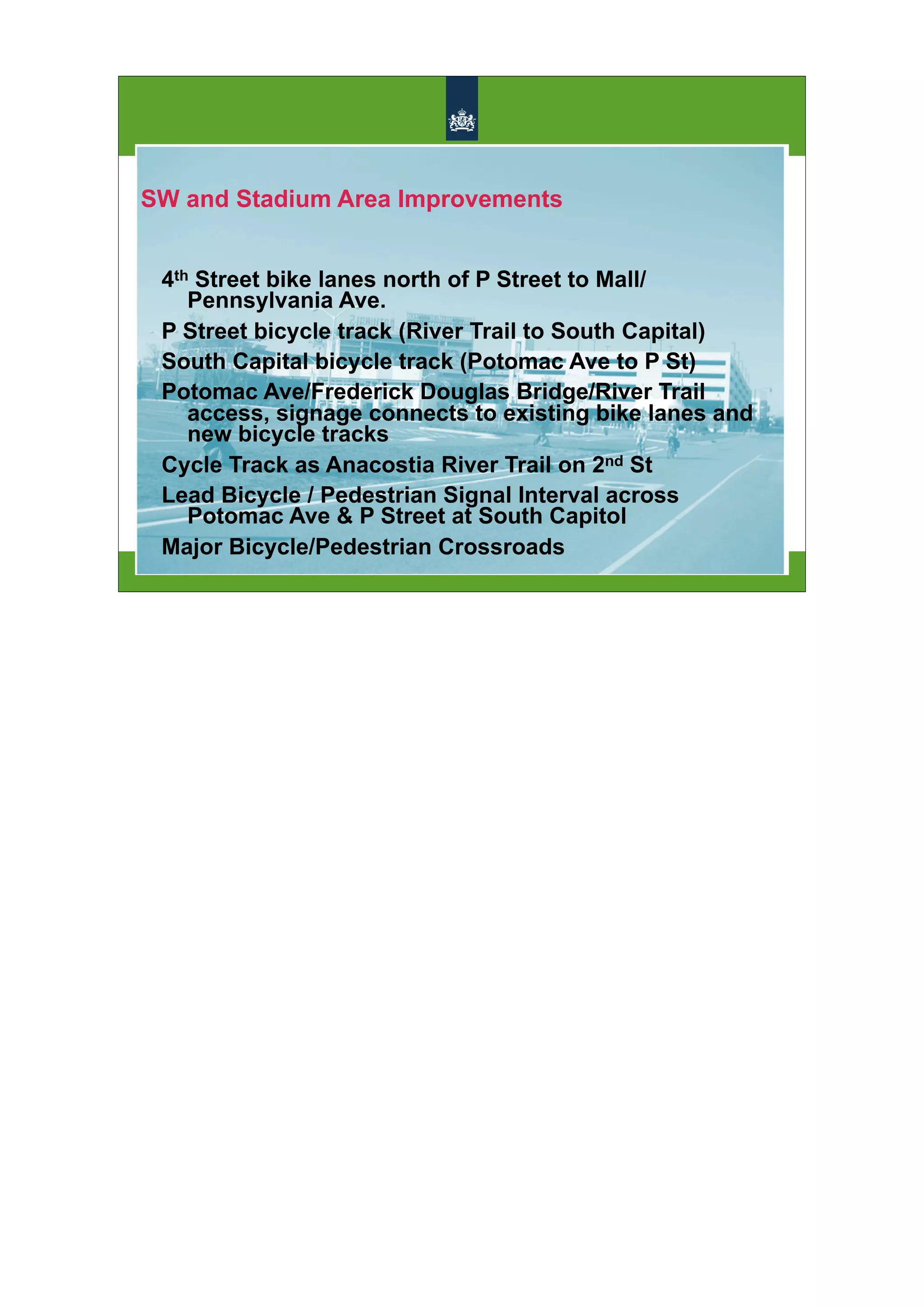 SW and Stadium Area Improvements


 4th Street bike lanes north of P Street to Mall/
    Pennsylvania Ave.
 P Street bicycle track (River Trail to South Capital)
 South Capital bicycle track (Potomac Ave to P St)
 Potomac Ave/Frederick Douglas Bridge/River Trail
    access, signage connects to existing bike lanes and
    new bicycle tracks
 Cycle Track as Anacostia River Trail on 2nd St
 Lead Bicycle / Pedestrian Signal Interval across
    Potomac Ave & P Street at South Capitol
 Major Bicycle/Pedestrian Crossroads
 