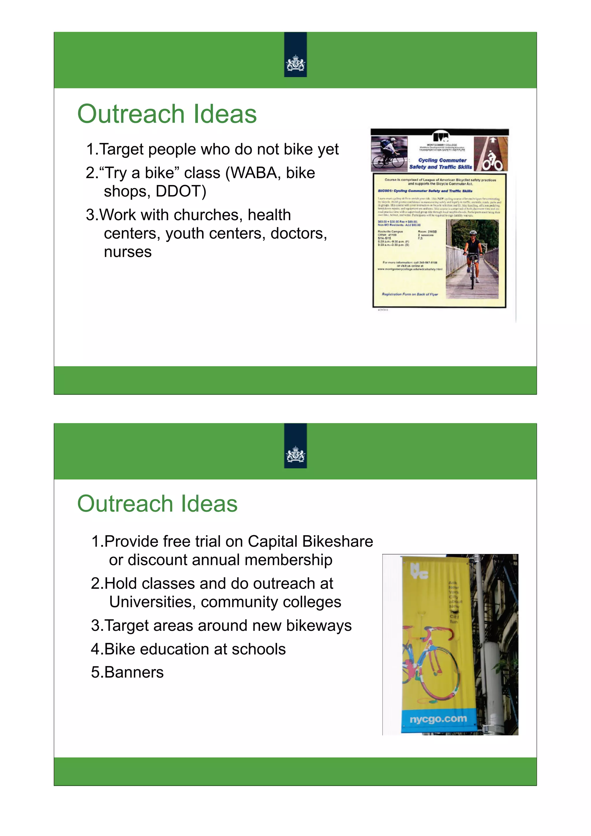 Outreach Ideas
1.Target people who do not bike yet
2.“Try a bike” class (WABA, bike
   shops, DDOT)
3.Work with churches, health
   centers, youth centers, doctors,
   nurses




Outreach Ideas
 1.Provide free trial on Capital Bikeshare
    or discount annual membership
 2.Hold classes and do outreach at
    Universities, community colleges
 3.Target areas around new bikeways
 4.Bike education at schools
 5.Banners
 