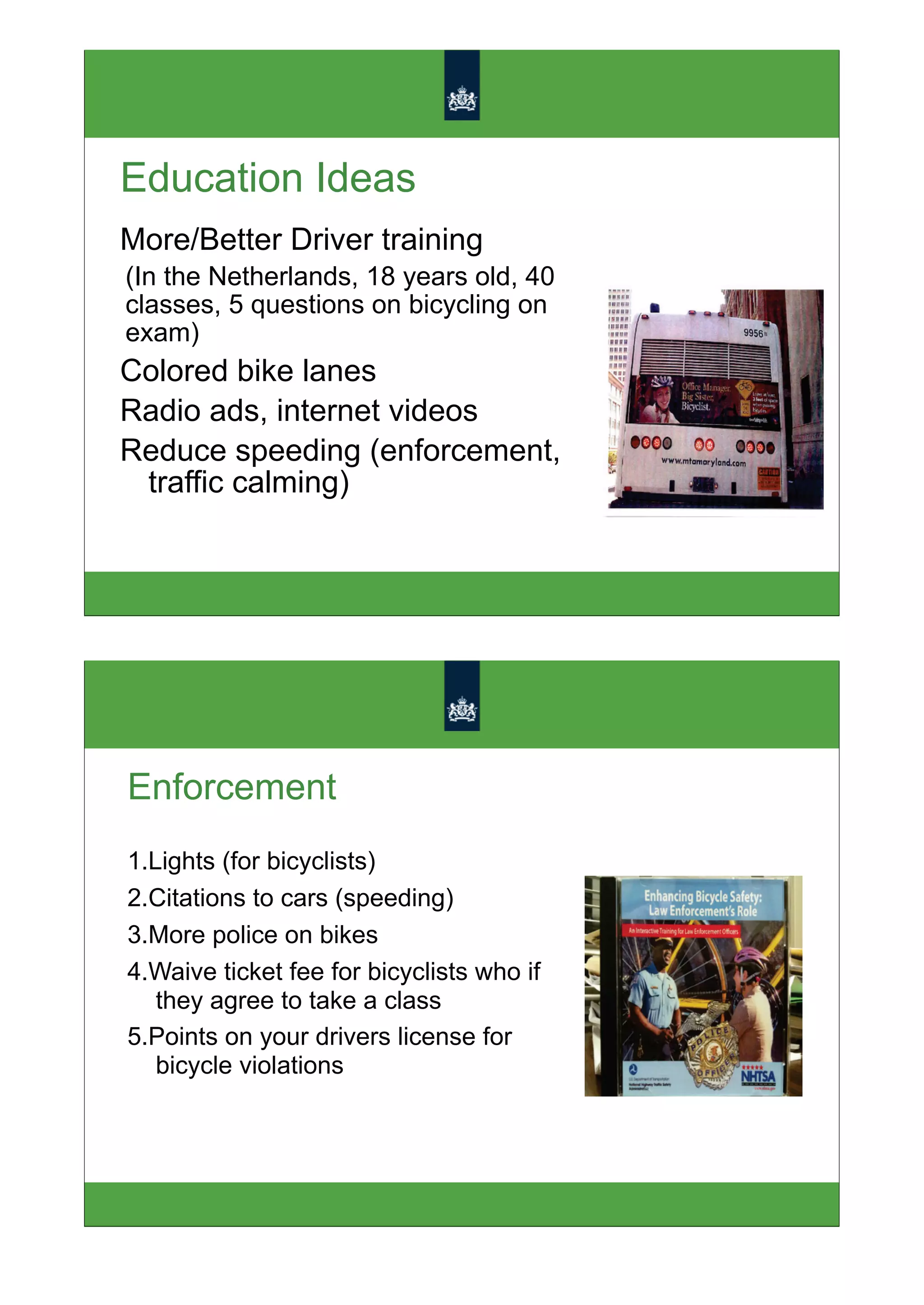 Education Ideas
More/Better Driver training
(In the Netherlands, 18 years old, 40
classes, 5 questions on bicycling on
exam)
Colored bike lanes
Radio ads, internet videos
Reduce speeding (enforcement,
 traffic calming)




Enforcement
1.Lights (for bicyclists)
2.Citations to cars (speeding)
3.More police on bikes
4.Waive ticket fee for bicyclists who if
   they agree to take a class
5.Points on your drivers license for
   bicycle violations
 