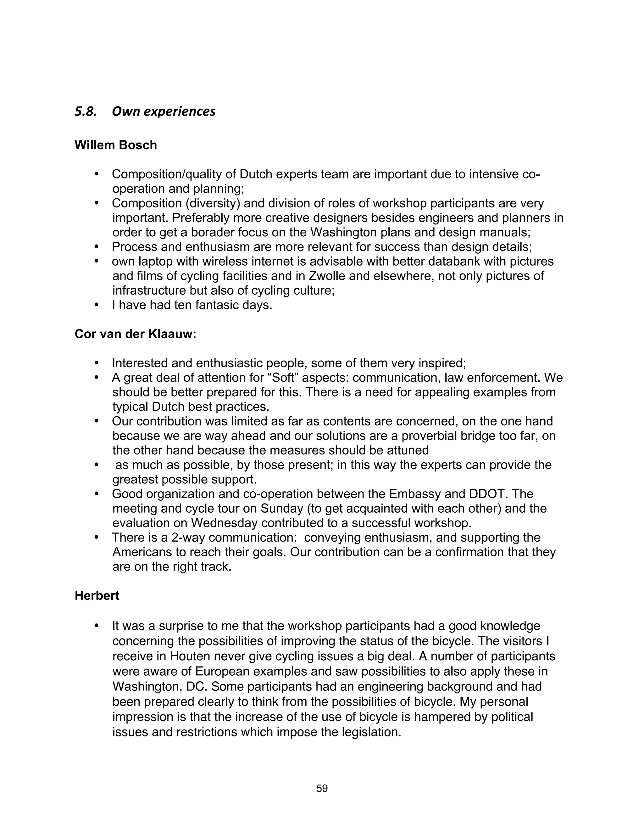 F"N"$ :1.$&I+&)*&.(&'$

Willem Bosch

  • Composition/quality of Dutch experts team are important due to intensive co-
    operation and planning;
  • Composition (diversity) and division of roles of workshop participants are very
    important. Preferably more creative designers besides engineers and planners in
    order to get a borader focus on the Washington plans and design manuals;
  • Process and enthusiasm are more relevant for success than design details;
  • own laptop with wireless internet is advisable with better databank with pictures
    and films of cycling facilities and in Zwolle and elsewhere, not only pictures of
    infrastructure but also of cycling culture;
  • I have had ten fantasic days.

Cor van der Klaauw:

  • Interested and enthusiastic people, some of them very inspired;
  • A great deal of attention for “Soft” aspects: communication, law enforcement. We
    should be better prepared for this. There is a need for appealing examples from
    typical Dutch best practices.
  • Our contribution was limited as far as contents are concerned, on the one hand
    because we are way ahead and our solutions are a proverbial bridge too far, on
    the other hand because the measures should be attuned
  • as much as possible, by those present; in this way the experts can provide the
    greatest possible support.
  • Good organization and co-operation between the Embassy and DDOT. The
    meeting and cycle tour on Sunday (to get acquainted with each other) and the
    evaluation on Wednesday contributed to a successful workshop.
  • There is a 2-way communication: conveying enthusiasm, and supporting the
    Americans to reach their goals. Our contribution can be a confirmation that they
    are on the right track.

Herbert

  • It was a surprise to me that the workshop participants had a good knowledge
    concerning the possibilities of improving the status of the bicycle. The visitors I
    receive in Houten never give cycling issues a big deal. A number of participants
    were aware of European examples and saw possibilities to also apply these in
    Washington, DC. Some participants had an engineering background and had
    been prepared clearly to think from the possibilities of bicycle. My personal
    impression is that the increase of the use of bicycle is hampered by political
    issues and restrictions which impose the legislation.



                                          59
 