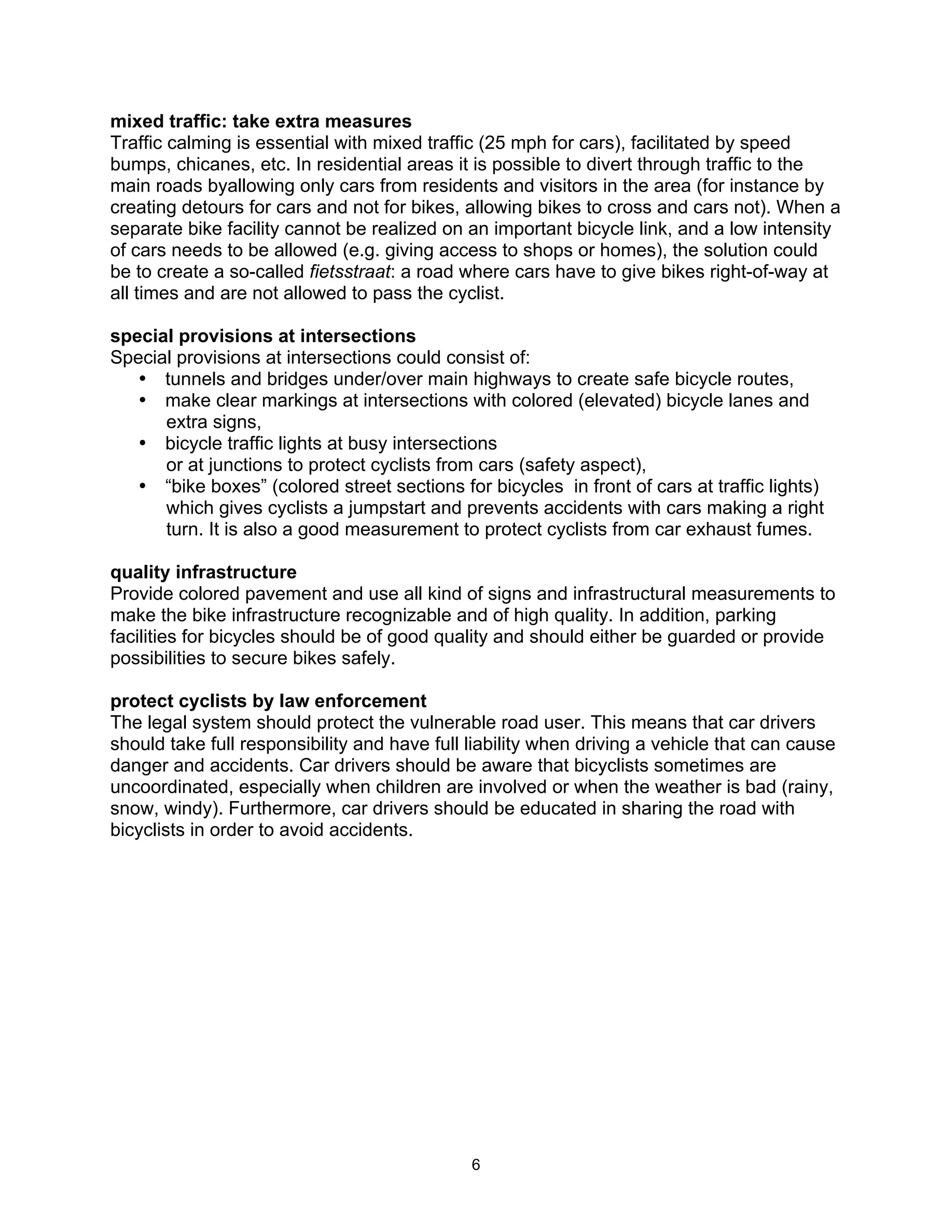 mixed traffic: take extra measures
Traffic calming is essential with mixed traffic (25 mph for cars), facilitated by speed
bumps, chicanes, etc. In residential areas it is possible to divert through traffic to the
main roads byallowing only cars from residents and visitors in the area (for instance by
creating detours for cars and not for bikes, allowing bikes to cross and cars not). When a
separate bike facility cannot be realized on an important bicycle link, and a low intensity
of cars needs to be allowed (e.g. giving access to shops or homes), the solution could
be to create a so-called fietsstraat: a road where cars have to give bikes right-of-way at
all times and are not allowed to pass the cyclist.

special provisions at intersections
Special provisions at intersections could consist of:
   • tunnels and bridges under/over main highways to create safe bicycle routes,
   • make clear markings at intersections with colored (elevated) bicycle lanes and
      extra signs,
   • bicycle traffic lights at busy intersections
      or at junctions to protect cyclists from cars (safety aspect),
   • “bike boxes” (colored street sections for bicycles in front of cars at traffic lights)
      which gives cyclists a jumpstart and prevents accidents with cars making a right
      turn. It is also a good measurement to protect cyclists from car exhaust fumes.

quality infrastructure
Provide colored pavement and use all kind of signs and infrastructural measurements to
make the bike infrastructure recognizable and of high quality. In addition, parking
facilities for bicycles should be of good quality and should either be guarded or provide
possibilities to secure bikes safely.

protect cyclists by law enforcement
The legal system should protect the vulnerable road user. This means that car drivers
should take full responsibility and have full liability when driving a vehicle that can cause
danger and accidents. Car drivers should be aware that bicyclists sometimes are
uncoordinated, especially when children are involved or when the weather is bad (rainy,
snow, windy). Furthermore, car drivers should be educated in sharing the road with
bicyclists in order to avoid accidents.




                                              6
 