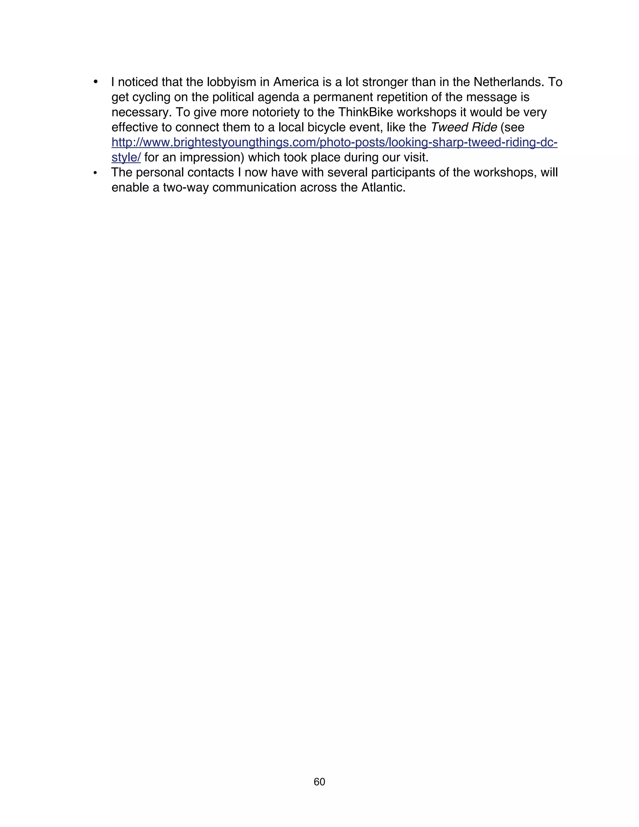 • I noticed that the lobbyism in America is a lot stronger than in the Netherlands. To
  get cycling on the political agenda a permanent repetition of the message is
  necessary. To give more notoriety to the ThinkBike workshops it would be very
  effective to connect them to a local bicycle event, like the Tweed Ride (see
  http://www.brightestyoungthings.com/photo-posts/looking-sharp-tweed-riding-dc-
  style/ for an impression) which took place during our visit.
• The personal contacts I now have with several participants of the workshops, will
  enable a two-way communication across the Atlantic.




                                        60
 