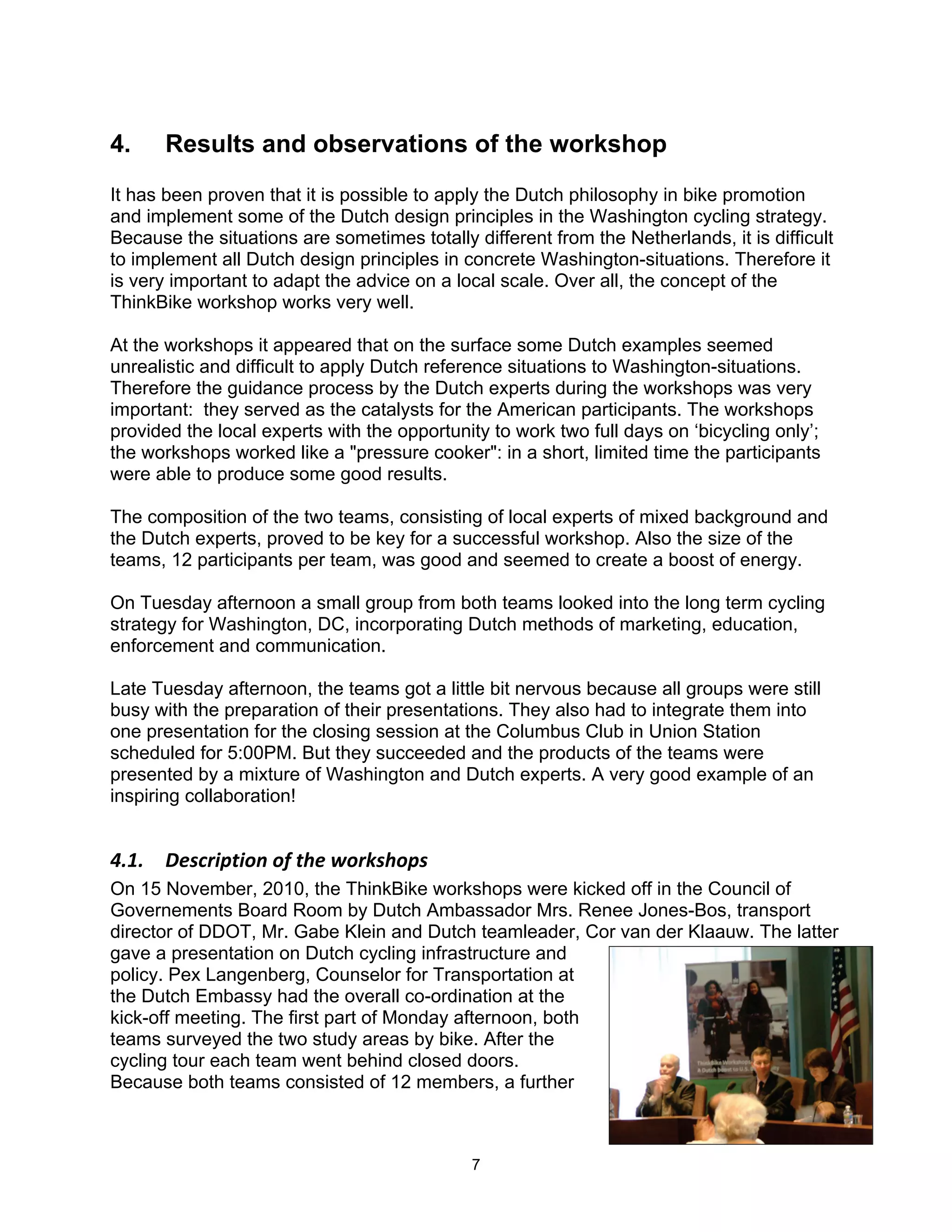 4.     Results and observations of the workshop
It has been proven that it is possible to apply the Dutch philosophy in bike promotion
and implement some of the Dutch design principles in the Washington cycling strategy.
Because the situations are sometimes totally different from the Netherlands, it is difficult
to implement all Dutch design principles in concrete Washington-situations. Therefore it
is very important to adapt the advice on a local scale. Over all, the concept of the
ThinkBike workshop works very well.

At the workshops it appeared that on the surface some Dutch examples seemed
unrealistic and difficult to apply Dutch reference situations to Washington-situations.
Therefore the guidance process by the Dutch experts during the workshops was very
important: they served as the catalysts for the American participants. The workshops
provided the local experts with the opportunity to work two full days on ‘bicycling only’;
the workshops worked like a "pressure cooker": in a short, limited time the participants
were able to produce some good results.

The composition of the two teams, consisting of local experts of mixed background and
the Dutch experts, proved to be key for a successful workshop. Also the size of the
teams, 12 participants per team, was good and seemed to create a boost of energy.

On Tuesday afternoon a small group from both teams looked into the long term cycling
strategy for Washington, DC, incorporating Dutch methods of marketing, education,
enforcement and communication.

Late Tuesday afternoon, the teams got a little bit nervous because all groups were still
busy with the preparation of their presentations. They also had to integrate them into
one presentation for the closing session at the Columbus Club in Union Station
scheduled for 5:00PM. But they succeeded and the products of the teams were
presented by a mixture of Washington and Dutch experts. A very good example of an
inspiring collaboration!


!"#"$$ %&'()*+,*-.$-/$,0&$1-)2'0-+'$
On 15 November, 2010, the ThinkBike workshops were kicked off in the Council of
Governements Board Room by Dutch Ambassador Mrs. Renee Jones-Bos, transport
director of DDOT, Mr. Gabe Klein and Dutch teamleader, Cor van der Klaauw. The latter
gave a presentation on Dutch cycling infrastructure and
policy. Pex Langenberg, Counselor for Transportation at
the Dutch Embassy had the overall co-ordination at the
kick-off meeting. The first part of Monday afternoon, both
teams surveyed the two study areas by bike. After the
cycling tour each team went behind closed doors.
Because both teams consisted of 12 members, a further



                                              7
 