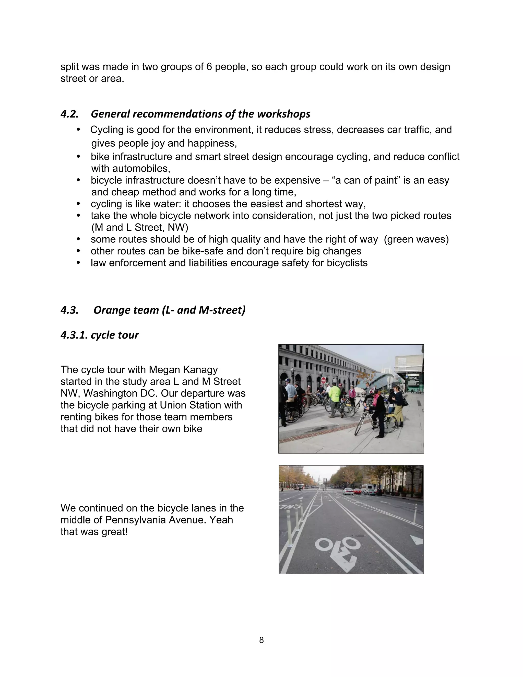 split was made in two groups of 6 people, so each group could work on its own design
street or area.


!"3"$ 4&.&)56$)&(-77&.85,*-.'$-/$,0&$1-)2'0-+'$
   • Cycling is good for the environment, it reduces stress, decreases car traffic, and
     gives people joy and happiness,
   • bike infrastructure and smart street design encourage cycling, and reduce conflict
     with automobiles,
   • bicycle infrastructure doesn’t have to be expensive – “a can of paint” is an easy
     and cheap method and works for a long time,
   • cycling is like water: it chooses the easiest and shortest way,
   • take the whole bicycle network into consideration, not just the two picked routes
     (M and L Street, NW)
   • some routes should be of high quality and have the right of way (green waves)
   • other routes can be bike-safe and don’t require big changes
   • law enforcement and liabilities encourage safety for bicyclists



!"9"$ $:)5.;&$,&57$<=>$5.8$?>',)&&,@$

!"9"#"$(A(6&$,-B)$

The cycle tour with Megan Kanagy
started in the study area L and M Street
NW, Washington DC. Our departure was
the bicycle parking at Union Station with
renting bikes for those team members
that did not have their own bike




We continued on the bicycle lanes in the
middle of Pennsylvania Avenue. Yeah
that was great!




                                            8
 
