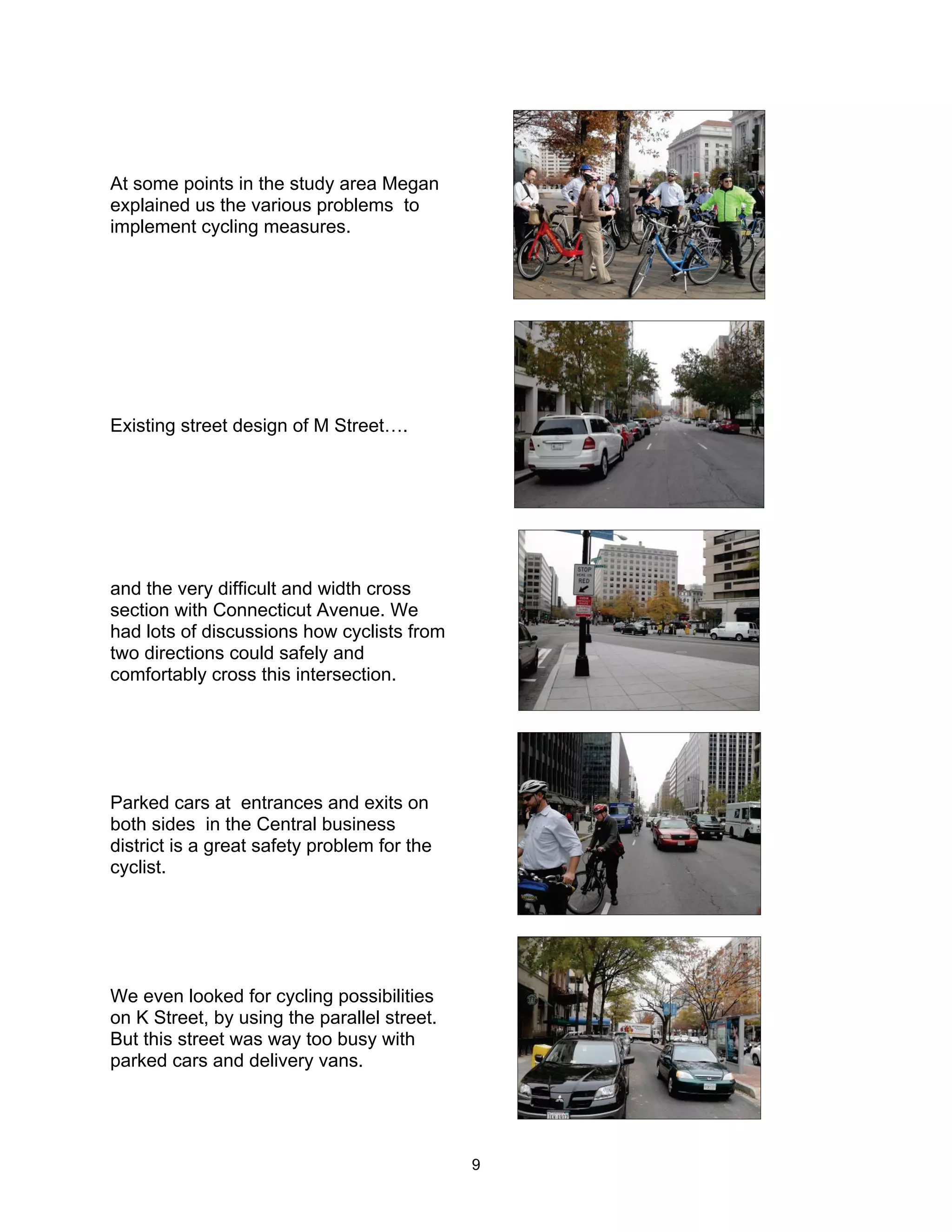 At some points in the study area Megan
explained us the various problems to
implement cycling measures.




Existing street design of M Street….




and the very difficult and width cross
section with Connecticut Avenue. We
had lots of discussions how cyclists from
two directions could safely and
comfortably cross this intersection.




Parked cars at entrances and exits on
both sides in the Central business
district is a great safety problem for the
cyclist.




We even looked for cycling possibilities
on K Street, by using the parallel street.
But this street was way too busy with
parked cars and delivery vans.




                                             9
 