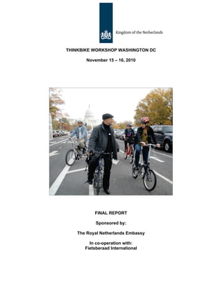 THINKBIKE WORKSHOP WASHINGTON DC

       November 15 – 16, 2010




          FINAL REPORT

           Sponsored by:

   The Royal Netherlands Embassy

        In co-operation with:
      Fietsberaad International
 