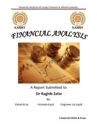 Financial Analysis of Lucky Cements & Attock Cements.
A Report By VISHAL & Group
A Report Submitted to
Sir Raghib Zafar
By:
Vishal-6774 Avinash-6356 Engineer Lal-5938
 