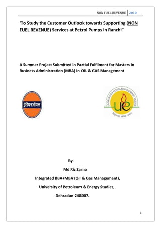 ‘To Study the Customer Outlook towards Supporting (NON FUEL REVENUE) Services at Petrol Pumps In Ranchi”<br />A Summer Project Submitted in Partial Fulfilment for Masters in Business Administration (MBA) In OIL & GAS Management<br />                                                            <br />                                              <br />                                     <br />                                                  By-<br />                                             Md Riz Zama<br />                Integrated BBA+MBA (Oil & Gas Management),<br />                    University of Petroleum & Energy Studies,<br />                                     Dehradun-248007.<br />      <br />  Department of Management & Business Administration<br />University of Petroleum & Energy Studies,<br />Bidholi, Dehradun-248007<br />Guide’s Certificate<br />To whom it may concern<br /> This is to certify that Md. Riz Zama, Roll no R250208013 of Integrated BBA+MBA (oil & gas management) IV semester, session-2008-2012 has prepared the project report titled ‘To Study the Customer Outlook towards Supporting (NON FUEL REVENUE) Services at Petrol Pumps in Ranchi”<br />This project is an outcome extensive study on the above subject. It is recommended that the report may be accepted for the evaluation.<br />Date: 7/08/2010                       Mr. Chandramani<br />Place:Ranchi                              ( Sr.Sales Officer, Retail Sales)<br />                                  Acknowledgement <br />I hereby thank my parents, my religion, & saints who have always inspired me to be honest and work in diligence. I would also like to thank my friends and batch mates who have always stood beside me during testing time and it is their belief in me that I’ve been successful in academics and now a part of University of Petroleum & Energy studies.<br />I extend my sincere thanks to Indian Oil Corporation Limited for giving me this wonderful opportunity to do summer internship. I acknowledge the give and take relation where I could hard on project assigned to me and contribute to organization with my efforts and get essential credits for my profile before I enter the corporate world.<br />I thank my project guide, Mr. Chandramani (Sales Officer, Retail Sales; Marketing Division, at Ranchi) at Indian Oil Corporation Limited for giving me the opportunity to work on a live project that hols strategic importance to the organization. I am really grateful to him for the trust he had in my abilities. I appreciate the fact that he connects very well with the people of my generation, understands them well and is like a mentor who teaches one to worship work and prioritize thing effectively. I sincerely thank you Sir for the wonderful learning experience provided by you.<br />I would also like to thank all the Indian Oil Retail Outlet Dealers and Owner at Ranchi, who cooperated and helped me to carry on my project work smoothly by providing all required assistance and help.<br />Date- 7/08/2010                                                                                          Name- Md Riz Zama<br />Place- Ranchi<br />                                                          Table of Contents <br />S.NO                                      TOPICPAGEi.Title Page1ii.Certificate2iii.Acknowledgement3iv.Letter of Transmittal 5v.Executive Summary6vi.Objective8vii.Introduction to Organization9viii.Background of Petroleum Retailing11ix.Non Fuel Revenue15x.Need For Non Fuel Revenue16xi.List of Non Fuel Revenue Services18xii.Research Methodology20xiii.Importance of Non Fuel Revenue21xiv.Strategic Comparison26xv.Customer Outlook Survey46xvi.Findings A & B : Customer Perception48xvii.Recommendations 66xviii.Conclusion67xix.Limitations68xx.Summary69xxi.Appendix-A70xxii.Appendix-B71xxiii.Bibliography81<br />Letter of Transmittal <br />To:     Mr. Chandramani<br />Date:  7th August 2010<br />From:  Md Riz Zama<br />Sub:  Summer Internship<br />I was assigned the following project during the course of my summer internship in the Marketing Divisional Office at Indian Oil Corporation Limited at Ranchi during the period of 7th June 2010 to 7th August 2010.<br />‘To Study the Customer Outlook towards Supporting (NON FUEL REVENUE) Services at Petrol Pumps In Ranchi”<br />The project was carried out with motive to find and analyse customer outlook towards the additional/supporting services to be provided at petrol pumps. A brief questionnaire was prepared for purpose of getting the right and quality feedback using ordinal and nominal scaling techniques. Depending upon the priorities given by the customer for different services appropriate conclusion has been drawn keeping the validity of the service and non fuel generating from that particular service.<br />All Indian Oil Retail Outlets operating in Ranchi were taken into considerations and a random sample of 352 customers has been taken. The collected data has been categorized in five different categories depending upon the age group of customers. Age has been taken as the dividing parameter because it would help to design and cater in a much better way to different kinds of customers.<br />List of recommendations has been given with the request to implement supporting services as fast as possible as customers are willing and eager to avail them. Thus I hope this report serves the purpose and helps in generating Non Fuel Revenue.<br />At the end I would like to thank Sir Chandramani once again for giving me this project that had dimensions of practical experience. I would also like to thank you for your guidance and support throughout the completion of project. <br />                                               Executive Summary<br />The report is the compilation of work done at Indian Oil Corporation Limited as an Intern Trainee wherein I undertook the project: ‘To Study the Customer Outlook towards Supporting (NON FUEL REVENUE) Services at Petrol Pumps In Ranchi”.<br />The study based project was completed using primary and secondary data. A complete analysis of finding is compiled and classified into appropriate sub-modules. Various interesting finding from the survey with a sample size of 352 are presented in this section.<br />A brief description of every service to be provided at retail outlet is given with its importance for the customers. Thereafter various ideas were generated after a deep analysis and certain valuable recommendations like SAGE are given.<br />                                             <br />                                                          PROJECT:<br />‘To Study the Customer Outlook towards Supporting (NON FUEL REVENUE) Services at Petrol Pumps In Ranchi”<br />Objective – <br />To Study the Customer Outlook towards Supporting (NON FUEL REVENUE) Services at Petrol Pumps In Ranchi.<br />Parameters of Study:<br />,[object Object]