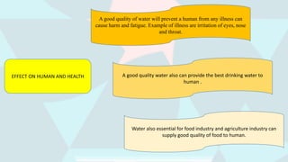 EFFECT ON HUMAN AND HEALTH
A good quality of water will prevent a human from any illness can
cause harm and fatigue. Example of illness are irritation of eyes, nose
and throat.
Water also essential for food industry and agriculture industry can
supply good quality of food to human.
A good quality water also can provide the best drinking water to
human .
 