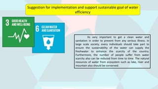 Suggestion for implementation and support sustainable goal of water
efficiency
Its very important to get a clean water and
sanitation in order to prevent from any serious illness. In
large scale society, every individuals should take part to
ensure the sustainability of the water can supply the
freshwater to enhance the scarcity of the country.
Furthermore, the number of people suffer from water
scarcity also can be reduced from time to time. The natural
resources of water from ecosystem such as lake, river and
mountain also should be conserved.
 