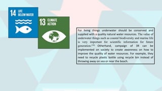 For living things underwater should be conserved and
supplied with a quality natural water resources. The value of
underwater things such as coastal biodiversity and marine life
is very important for scientific information for future
generation.(10) Otherhand, campaign of 3R can be
implemented on society to create awareness on how to
improve the quality of water resources. For example, they
need to recycle plastic bottle using recycle bin instead of
throwing away on sea or near the beach.
 