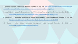 7. Rainwater Harvesting (Urban). (n.d.). Retrieved November 10, 2018, from https://sswm.info/sswm-university-course/module-4-
sustainable-water-supply/further-resources-water-sources-hardware/rainwater-harvesting-(urban)
8. Evans, M. (n.d.). 5 Reasons for Conservation and Why We Should Care About Saving Water. Retrieved November 10, 2018, from
https://www.thebalancesmb.com/conservation-efforts-why-should-we-save-water-3157877
9. Evans, M. (n.d.). 5 Reasons for Conservation and Why We Should Care About Saving Water. Retrieved November 10, 2018, from
https://www.thebalancesmb.com/conservation-efforts-why-should-we-save-water-3157877
10. Oceans - United Nations Sustainable Development. (n.d.). Retrieved November 10, 2018, from
https://www.un.org/sustainabledevelopment/oceans/
 