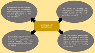 Advancement which comply with
the needs of the contemporary
without compromising the ability
of future generations to meet
their own right.(2)
Sustainability not only limited on
environment meanwhile on
creating equality and also
develop personal benefits among
the society.
This sustainability development
should be applied on future and
present situation to ensure the
impact can be seen from time to
time to live in healthy
environment.
The ability on building an
comprehensive, sustainable and
volatile future for the next
generation and world.
SUSTAINABLE ON
DEVELOPMENT
 