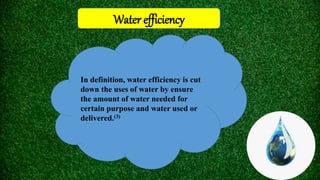 Water efficiency
In definition, water efficiency is cut
down the uses of water by ensure
the amount of water needed for
certain purpose and water used or
delivered.(3)
 